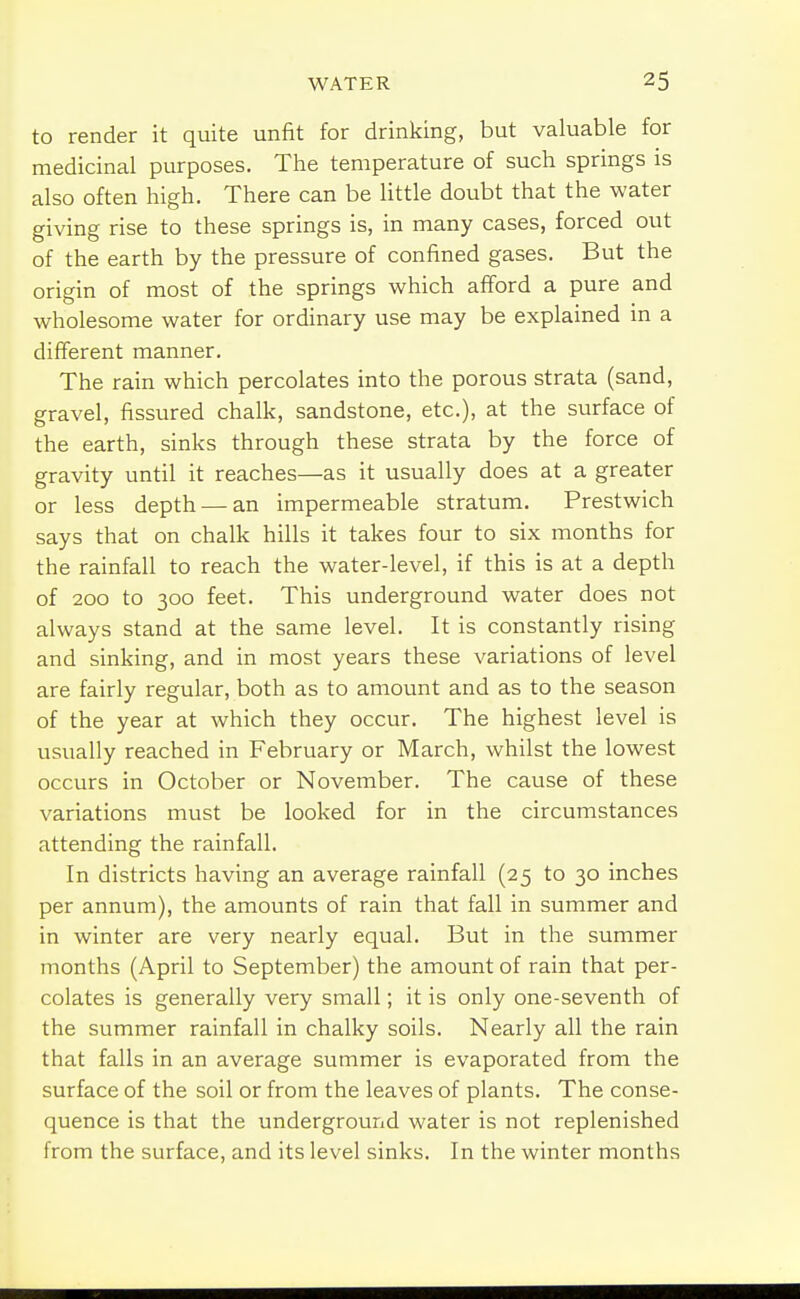 to render it quite unfit for drinking, but valuable for medicinal purposes. The temperature of such springs is also often high. There can be little doubt that the water giving rise to these springs is, in many cases, forced out of the earth by the pressure of confined gases. But the origin of most of the springs which afford a pure and wholesome water for ordinary use may be explained in a different manner. The rain which percolates into the porous strata (sand, gravel, fissured chalk, sandstone, etc.), at the surface of the earth, sinks through these strata by the force of gravity until it reaches—as it usually does at a greater or less depth — an impermeable stratum. Prestwich says that on chalk hills it takes four to six months for the rainfall to reach the water-level, if this is at a depth of 200 to 300 feet. This underground water does not always stand at the same level. It is constantly rising and sinking, and in most years these variations of level are fairly regular, both as to amount and as to the season of the year at which they occur. The highest level is usually reached in February or March, whilst the lowest occurs in October or November. The cause of these variations must be looked for in the circumstances attending the rainfall. In districts having an average rainfall (25 to 30 inches per annum), the amounts of rain that fall in summer and in winter are very nearly equal. But in the summer months (April to September) the amount of rain that per- colates is generally very small; it is only one-seventh of the summer rainfall in chalky soils. Nearly all the rain that falls in an average summer is evaporated from the surface of the soil or from the leaves of plants. The conse- quence is that the underground water is not replenished from the surface, and its level sinks. In the winter months