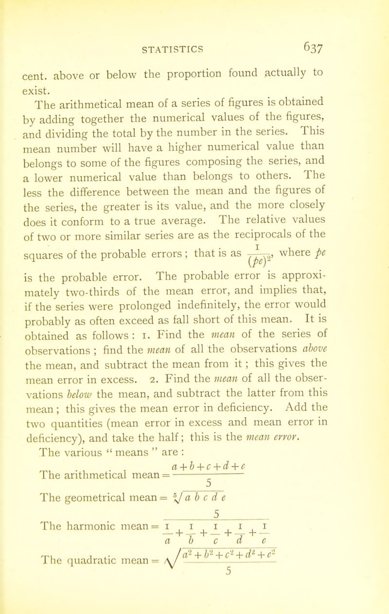 cent, above or below the proportion found actually to exist. The arithmetical mean of a series of figures is obtained by adding together the numerical values of the figures, and dividing the total by the number in the series. This mean number will have a higher numerical value than belongs to some of the figures composing the series, and a lower numerical value than belongs to others. The less the difference between the mean and the figures of the series, the greater is its value, and the more closely does it conform to a true average. The relative values of two or more similar series are as the reciprocals of the squares of the probable errors ; that is as ^-p, where pe is the probable error. The probable error is approxi- mately two-thirds of the mean error, and implies that, if the series were prolonged indefinitely, the error would probably as often exceed as fall short of this mean. It is obtained as follows: i. Find the mean of the series of observations ; find the mean of all the observations above the mean, and subtract the mean from it; this gives the mean error in excess. 2. Find the mean of all the obser- vations helow the mean, and subtract the latter from this mean ; this gives the mean error in deficiency. Add the two quantities (mean error in excess and mean error in deficiency), and take the half; this is the mean error. The various  means  are : a-\-h + c-{-d-\-e The arithmetical mean = ^ The geometrical mean = %l ab c d e 5 The harmonic mean= 1,1,1,1,1 — + -r+—+-r +  a b c a e 1 / a^ + h'^ + c^-[-d'^ + 1 he quadratic mean = /y'