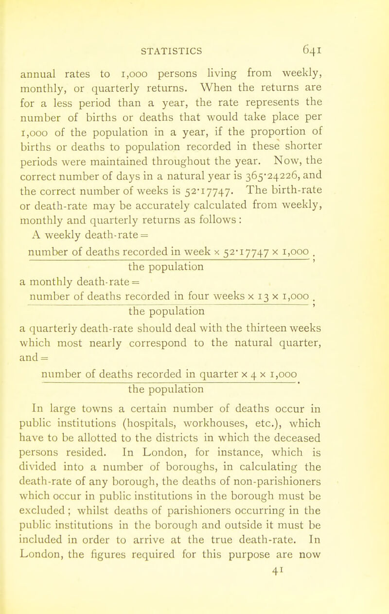 annual rates to 1,000 persons living from weekly, monthly, or quarterly returns. When the returns are for a less period than a year, the rate represents the number of births or deaths that would take place per 1,000 of the population in a year, if the proportion of births or deaths to population recorded in these shorter periods were maintained throughout the year. Now, the correct number of days in a natural year is 365-24226, and the correct number of weeks is 52-17747. The birth-rate or death-rate may be accurately calculated from weekly, monthly and quarterly returns as follows: A weekly death-rate = number of deaths recorded in week x 52-17747 x 1,000 . the population a monthly death-rate = number of deaths recorded in four weeks x 13 x 1,000 . the population a quarterly death-rate should deal with the thirteen weeks which most nearly correspond to the natural quarter, and = number of deaths recorded in quarter x 4 x 1,000 the population In large towns a certain number of deaths occur in public institutions (hospitals, workhouses, etc.), which have to be allotted to the districts in which the deceased persons resided. In London, for instance, which is I divided into a number of boroughs, in calculating the death-rate of any borough, the deaths of non-parishioners which occur in public institutions in the borough must be excluded ; whilst deaths of parishioners occurring in the public institutions in the borough and outside it must be included in order to arrive at the true death-rate. In London, the figures required for this purpose are now 41