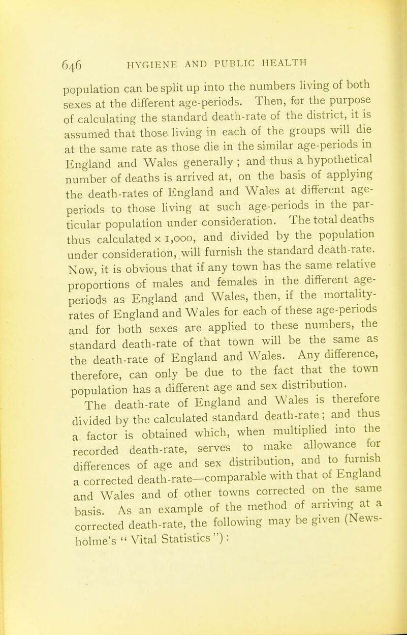 population can be split up into the numbers living of both sexes at the different age-periods. Then, for the purpose of calculating the standard death-rate of the district, it is assumed that those living in each of the groups will die at the same rate as those die in the similar age-periods in England and Wales generally ; and thus a hypothetical number of deaths is arrived at, on the basis of applying the death-rates of England and Wales at different age- periods to those living at such age-periods in the par- ticular population under consideration. The total deaths thus calculated X 1,000, and divided by the population under consideration, will furnish the standard death-rate. Now, it is obvious that if any town has the same relative proportions of males and females in the different age- periods as England and Wales, then, if the mortality- rates of England and Wales for each of these age-periods and for both sexes are applied to these numbers, the standard death-rate of that town will be the same as the death-rate of England and Wales. Any difference, therefore, can only be due to the fact that the town population has a different age and sex distribution. The death-rate of England and Wales is therefore divided by the calculated standard death-rate; and thus a factor is obtained which, when multiplied into the recorded death-rate, serves to make allowance for differences of age and sex distribution, and to furnish a corrected death-rate-comparable with that of England and Wales and of other towns corrected on the same basis. As an example of the method of arriving at a corrected death-rate, the following may be given (News- holme's  Vital Statistics ):