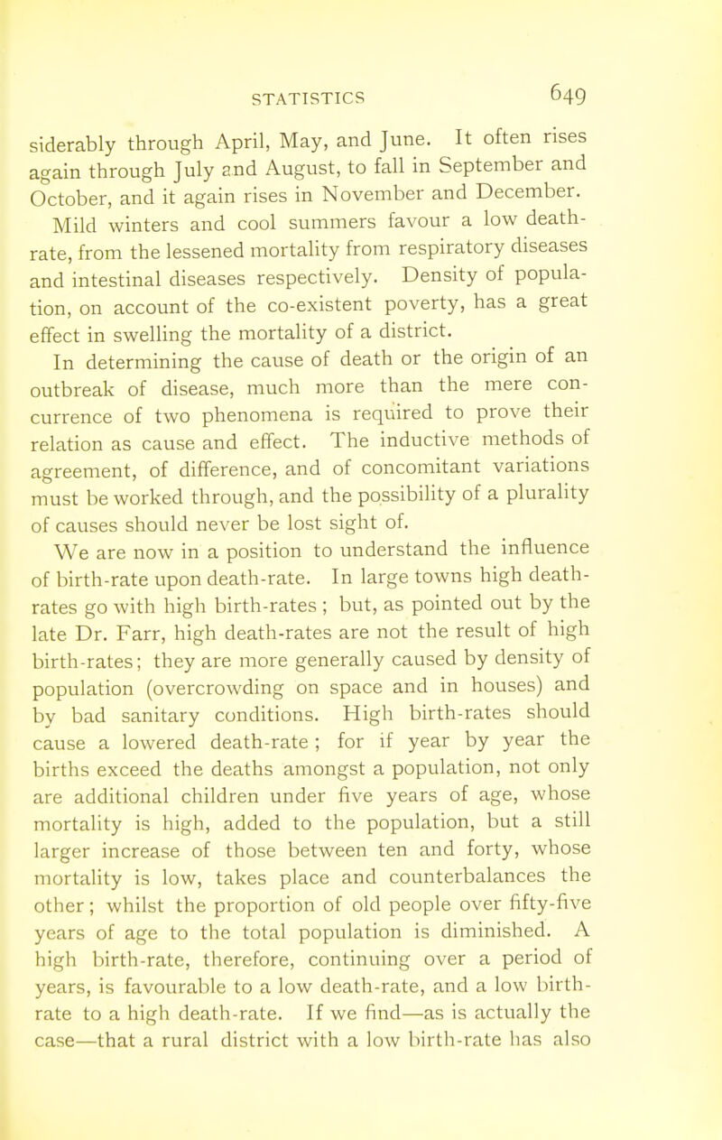 siderably through April, May, and June. It often rises again through July and August, to fall in September and October, and it again rises in November and December. Mild winters and cool summers favour a low death- rate, from the lessened mortality from respiratory diseases and intestinal diseases respectively. Density of popula- tion, on account of the co-existent poverty, has a great effect in swelHng the mortahty of a district. In determining the cause of death or the origin of an outbreak of disease, much more than the mere con- currence of two phenomena is required to prove their relation as cause and effect. The inductive methods of agreement, of difference, and of concomitant variations must be worked through, and the possibility of a plurality of causes should never be lost sight of. We are now in a position to understand the influence of birth-rate upon death-rate. In large towns high death- rates go with high birth-rates ; but, as pointed out by the late Dr. Farr, high death-rates are not the result of high birth-rates; they are more generally caused by density of population (overcrowding on space and in houses) and by bad sanitary conditions. High birth-rates should cause a lowered death-rate ; for if year by year the births exceed the deaths amongst a population, not only are additional children under five years of age, whose mortality is high, added to the population, but a still larger increase of those between ten and forty, whose mortality is low, takes place and counterbalances the other; whilst the proportion of old people over fifty-five years of age to the total population is diminished. A high birth-rate, therefore, continuing over a period of years, is favourable to a low death-rate, and a low birth- rate to a high death-rate. If we find—as is actually the case—that a rural district with a low birth-rate has also