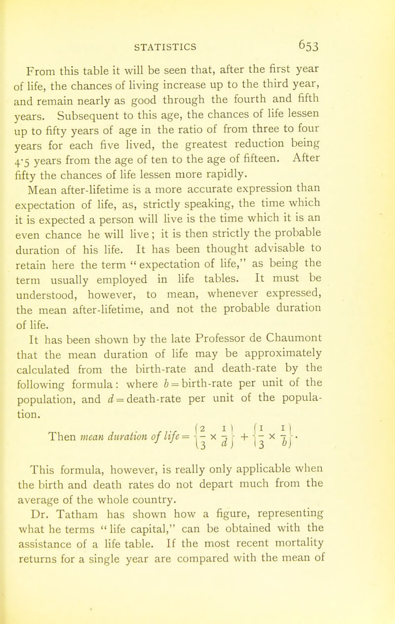 From this table it will be seen that, after the first year of life, the chances of living increase up to the third year, and remain nearly as good through the fourth and fifth years. Subsequent to this age, the chances of life lessen up to fifty years of age in the ratio of from three to four years for each five lived, the greatest reduction being 4-5 years from the age of ten to the age of fifteen. After fifty the chances of life lessen more rapidly. Mean after-lifetime is a more accurate expression than expectation of life, as, strictly speaking, the time which it is expected a person will live is the time which it is an even chance he will live; it is then strictly the probable duration of his life. It has been thought advisable to retain here the term  expectation of Ufe, as being the term usually employed in life tables. It must be understood, however, to mean, whenever expressed, the mean after-lifetime, and not the probable duration of life. It has been shown by the late Professor de Chaumont that the mean duration of life may be approximately calculated from the birth-rate and death-rate by the following formula: where 6 = birth-rate per unit of the population, and i = death-rate per unit of the popula- tion. Then mean duration of Ufe = ^ | I3 ^ ^j * This formula, however, is really only apphcable when the birth and death rates do not depart much from the average of the whole country. Dr. Tatham has shown how a figure, representing what he terms  life capital, can be obtained with the assistance of a life table. If the most recent mortality returns for a single year are compared with the mean of