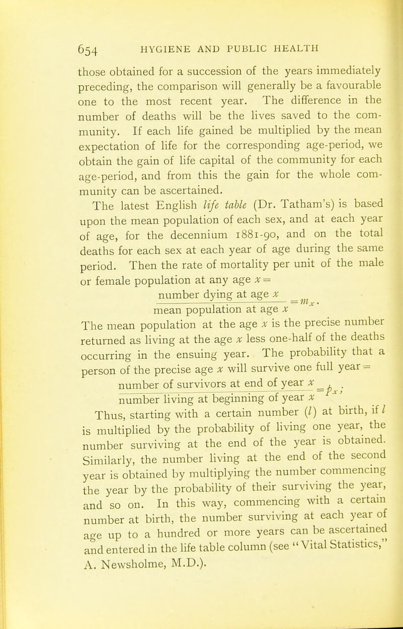 those obtained for a succession of the years immediately preceding, the comparison will generally be a favourable one to the most recent year. The difference in the number of deaths will be the lives saved to the com- munity. If each life gained be multiplied by the mean expectation of life for the corresponding age-period, we obtain the gain of life capital of the community for each age-period, and from this the gain for the whole com- munity can be ascertained. The latest English life table (Dr. Tatham's) is based upon the mean population of each sex, and at each year of age, for the decennium i88i-go, and on the total deaths for each sex at each year of age during the same period. Then the rate of mortality per unit of the male or female population at any age x = number dying at age x — f. mean population at age x The mean population at the age x is the precise number returned as living at the age x less one-half of the deaths occurring in the ensuing year. The probability that a person of the precise age x will survive one full year = number of survivors at end of yea£a- . number living at beginning of year x Thus, starting with a certain number (/) at birth, if/ is multiplied by the probability of living one year, the number surviving at the end of the year is obtained. Similarly, the number living at the end of the second year is obtained by multiplying the number commencing the year by the probability of their surviving the year, and so on. In this way, commencing with a certain number at birth, the number surviving at each year of age up to a hundred or more years can be ascertained and entered in the life table column (see  Vital Statistics, A. Newsholme, M.D.).