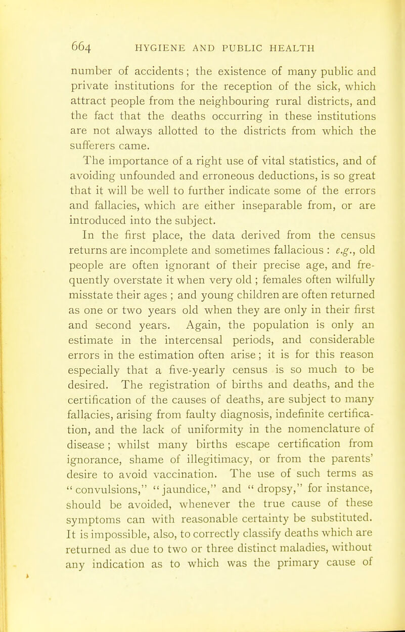 number of accidents; the existence of many public and private institutions for the reception of the sick, which attract people from the neighbouring rural districts, and the fact that the deaths occurring in these institutions are not always allotted to the districts from Avhich the sufferers came. The importance of a right use of vital statistics, and of avoiding unfounded and erroneous deductions, is so great that it will be well to further indicate some of the errors and fallacies, which are either inseparable from, or are introduced into the subject. In the first place, the data derived from the census returns are incomplete and sometimes fallacious : e.g., old people are often ignorant of their precise age, and fre- quently overstate it when very old ; females often wilfully misstate their ages ; and young children are often returned as one or two years old when they are only in their first and second years. Again, the population is only an estimate in the intercensal periods, and considerable errors in the estimation often arise; it is for this reason especially that a five-yearly census is so much to be desired. The registration of births and deaths, and the certification of the causes of deaths, are subject to many fallacies, arising from faulty diagnosis, indefinite certifica- tion, and the lack of uniformity in the nomenclature of disease; whilst many births escape certification from ignorance, shame of illegitimacy, or from the parents' desire to avoid vaccination. The use of such terms as convulsions, jaundice, and dropsy, for instance, should be avoided, whenever the true cause of these symptoms can with reasonable certainty be substituted. It is impossible, also, to correctly classify deaths which are returned as due to two or three distinct maladies, without any indication as to which was the primary cause of