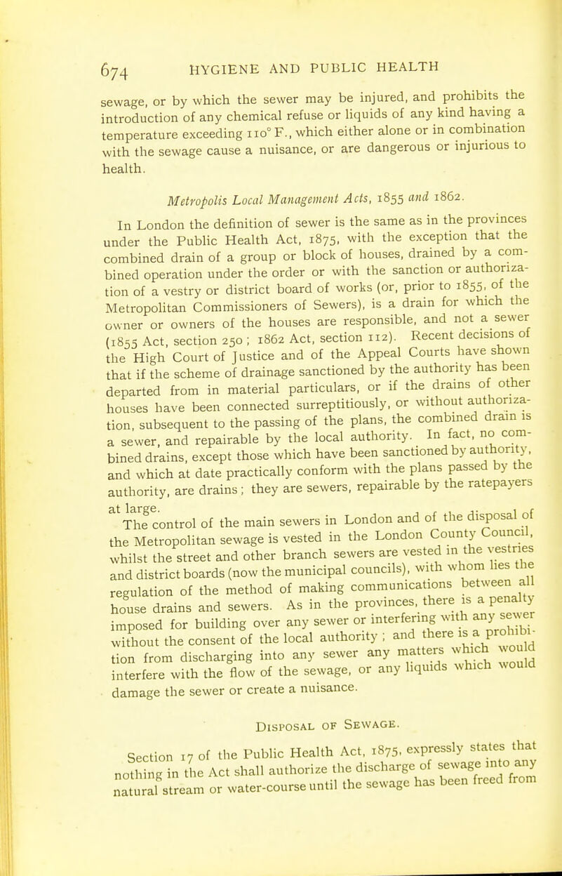 sewage, or by which the sewer may be injured, and prohibits the introduction of any chemical refuse or liquids of any kind having a temperature exceeding 110° F., which either alone or in combination with the sewage cause a nuisance, or are dangerous or injurious to health. Metropolis Local Management Acts, 1855 and 1862. In London the definition of sewer is the same as in the provinces under the Public Health Act, 1875, with the exception that the combined drain of a group or block of houses, drained by a com- bined operation under the order or with the sanction or authoriza- tion of a vestry or district board of works (or, prior to 1855, of the Metropolitan Commissioners of Sewers), is a drain for which the owner or owners of the houses are responsible, and not a sewer (1855 Act, section 250 ; 1862 Act, section 112). Recent decisions ot the High Court of Justice and of the Appeal Courts have shown that if the scheme of drainage sanctioned by the authority has been departed from in material particulars, or if the drains of other houses have been connected surreptitiously, or without authoriza- tion, subsequent to the passing of the plans, the combined drain is a sewer, and repairable by the local authority. In fact, no com- bined drains, except those which have been sanctioned by authority, and which at date practically conform with the plans passed by the authority, are drains ; they are sewers, repairable by the ratepayers ^^Thfcontrol of the main sewers in London and of the disposal of the Metropolitan sewage is vested in the London County Council, whilst the street and other branch sewers are vested in the vestries and district boards (now the municipal councils), with whom lies the regulation of the method of making communications between all house drains and sewers. As in the provinces, there is a penalty imposed for building over any sewer or interfering with any ^ewer without the consent of the local authority ; and there a proh bi^ tion from discharging into any sewer any matters which wou d interfere with the flow of the sewage, or any liquids which would ■ damage the sewer or create a nuisance. Disposal of Sewage. Section 17 of tlie Public Health Act, 1875. expressly states that nothing in tL Act shall authorize the discharge of sewage into any nat al stream or water-course until the sewage has been freed from