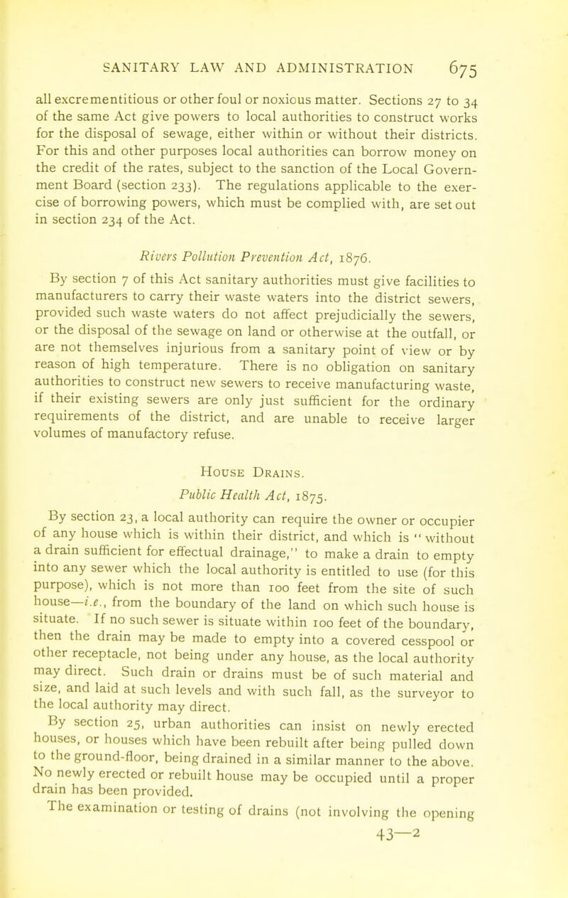 all excrementitious or other foul or noxious matter. Sections 27 to 34 of the same Act give powers to local authorities to construct works for the disposal of sewage, either within or without their districts. For this and other purposes local authorities can borrow money on the credit of the rates, subject to the sanction of the Local Govern- ment Board (section 233). The regulations applicable to the exer- cise of borrowing powers, which must be complied with, are set out in section 234 of the Act. Rivers Pollution Prevention Act, 1876. By section 7 of this Act sanitary authorities must give facilities to manufacturers to carry their waste waters into the district sewers, provided such waste waters do not affect prejudicially the sewers, or the disposal of the sewage on land or otherwise at the outfall, or are not themselves injurious from a sanitary point of view or by reason of high temperature. There is no obligation on sanitary authorities to construct new sewers to receive manufacturing waste, if their existing sewers are only just sufficient for the ordinary requirements of the district, and are unable to receive larger volumes of manufactory refuse. House Drains. Puhlic Health Act, 1875. By section 23, a local authority can require the owner or occupier of any house which is within their district, and which is without a drain sufficient for effectual drainage, to make a drain to empty into any sewer which the local authority is entitled to use (for this purpose), which is not more than 100 feet from the site of such house—/.r, from the boundary of the land on which such house is situate. If no such sewer is situate within 100 feet of the boundary, then the drain may be made to empty into a covered cesspool or other receptacle, not being under any house, as the local authority may direct. Such drain or drains must be of such material and size, and laid at such levels and with such fall, as the surveyor to the local authority may direct. By section 25, urban authorities can insist on newly erected houses, or houses which have been rebuilt after being pulled down to the ground-floor, being drained in a similar manner to the above. No newly erected or rebuilt house maybe occupied until a proper drain has been provided. The examination or testing of drains (not involving the opening 43—2