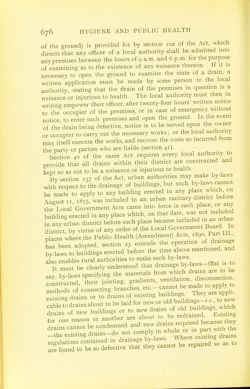 of the ground) is provided for by section 102 of the Act, which directs that any officer of a local authority shall be admitted into any premises between the hours of 9 a.m. and 6 p.m. for the purpose of examining as to the existence of any nuisance thereon. If it is necessary to open the ground to examine the state of a drain, a written application must be made by some person to the local authority, stating that the drain of the premises m question is a nuisance or injurious to health. The local authority must then m writing empower their officer, after twenty-four hours' written notice to the occupier of the premises, or in case of emergency without notice, to enter such premises and open the ground. In the event of the drain being defective, notice is to be served upon the owner or occupier to carry out the necessary works; or the local authority may itself execute the works, and recover the costs so incurred from the party or parties who are liable (section 41). , , Section 40 of the same Act requires every local authority to provide that all drains within their district are constructed and kept so as not to be a nuisance or injurious to health. By section 157 of the Act, urban authorities may make by-laws with respect to the drainage of buildings, but such by-laws cannot be made to apply to any building erected in any place which on August II 1875. was included in an urban sanitary aistrict before the Local Government Acts came into force in such place or any building erected in any place which, on that date, was not included in any urban district before such place became included in an urban distrTct. by virtue of any order of the Local Government Board^ n Xcls where the Public Health (Amendment) Acts. 1890 Part III., has been adopted, section 23 extends the operation of drainage bylaws to buMings erected before the time above mentioned, and also enables rural authorities to make such bylaws. It must be cleariy understood that drainage by-laws-tMat is to ..V bTlaws specifying the materials from which drains are to be say, by-laws ^f^^^ f gradients, ventilation, disconnection, rrdfof'crctSg bi-LL, etc. cannot be -de to apply to Pvistine drains or to drains of existing buildings. They are appu