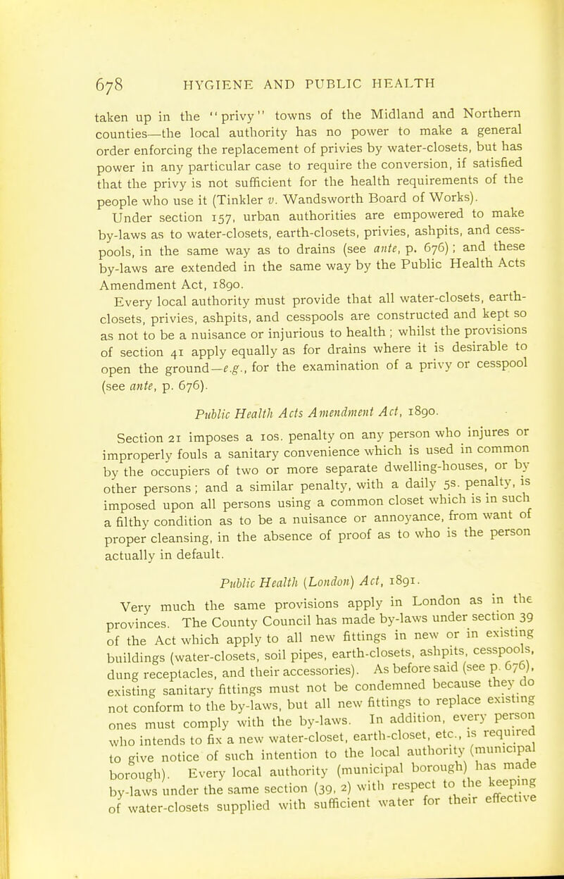 taken up in the privy towns of the Midland and Northern counties—the local authority has no power to make a general order enforcing the replacement of privies by water-closets, but has power in any particular case to require the conversion, if satisfied that the privy is not sufficient for the health requirements of the people who use it (Tinkler v. Wandsworth Board of Works). Under section 157, urban authorities are empowered to make by-laws as to water-closets, earth-closets, privies, ashpits, and cess- pools, in the same way as to drains (see ante, p. 676); and these by-laws are extended in the same way by the Public Health Acts Amendment Act, 1890. Every local authority must provide that all water-closets, earth- closets, privies, ashpits, and cesspools are constructed and kept so as not to be a nuisance or injurious to health ; whilst the provisions of section 41 apply equally as for drains where it is desirable to open the ground-rg-., for the examination of a privy or cesspool (see ante, p. 676). Public Health Acts Amendment Act, 1890. Section 21 imposes a los. penalty on any person who injures or improperly fouls a sanitary convenience which is used in common by the occupiers of two or more separate dwelling-houses, or by other persons; and a similar penalty, with a daily 5S- penalty, is imposed upon all persons using a common closet which is in such a filthy condition as to be a nuisance or annoyance, from want of proper cleansing, in the absence of proof as to who is the person actually in default. Public Health (London) Act, 1891. Very much the same provisions apply in London as in the provinces. The County Council has made by-laws under section 39 of the Act which apply to all new fittings in new or in existing buildings (water-closets, soil pipes, earth-closets, ashpits, cesspools, dung receptacles, and their accessories). As before said (see p. 676). existing sanitary fittings must not be condemned because they do not conform to the by-laws, but all new fittings to replace existing ones must comply with the by-laws. In addition, every person who intends to fix a new water-closet, earth-closet, etc.. is required to give notice of such intention to the local authority (municipal borough). Every local authority (municipal borough) has made by-laws under the same section (39, 2) with respect to the keeping of water-closets supplied with sufficient water for their effective