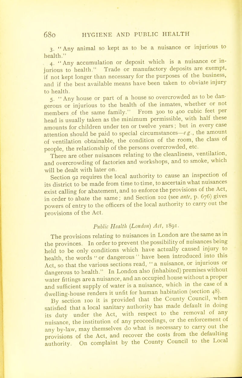 3. Any animal so kept as to be a nuisance or injurious to health. 4. Any accumulation or deposit which is a nuisance or in- jurious to health. Trade or manufactory deposits are exempt, if not kept longer than necessary for the purposes of the business, and if the best available means have been taken to obviate injury to health. 5.  Any house or part of a house so overcrowded as to be dan- gerous or injurious to the health of the inmates, whether or not members of the same family. From 300 to 400 cubic feet per head is usually taken as the minimum permissible, with half these amounts for children under ten or twelve years ; but in every case attention should be paid to special circumstances—f g-., the amount of ventilation obtainable, the condition of the room, the class of people, the relationship of the persons overcrowded, etc. There are other nuisances relating to the cleanliness, ventilation, and overcrowding of factories and workshops, and to smoke, which will be dealt with later on. Section 92 requires the local authority to cause an inspection of its district to be made from time to time, to ascertain what nuisances exist calling for abatement, and to enforce the provisions of the Act, in order to abate the same ; and Section 102 (see ante, p. 676) gives powers of entry to the officers of the local authority to carry out the provisions of the Act. Public Health [London) Act, 1891. The provisions relating to nuisances in London are the same as in the provinces. In order to prevent the possibility of nuisances being held to be only conditions which have actually caused injury to health, the words  or dangerous  have been introduced into this Act, so that the various sections read,  a nuisance, or injurious or dangerous to health. In London also (inhabited) premises without water fittings are a nuisance, and an occupied house without a proper and sufficient supply of water is a nuisance, which in the case of a dwelling-house renders it unfit for human habitation (section 48). By section 100 it is provided that the County Council, when satisfied that a local sanitary authority has made default in doing its duty under the Act, with respect to the removal of any nuisance, the institution of any proceedings, or the enforcement of any by-law, may themselves do what is necessary to carry out the provisions of the Act, and recover the costs from the defaulting authority. On complaint by the County Council to the Local