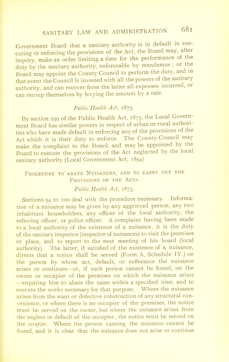 Government Board that a sanitary authority is in default in exe- cuting or enforcing the provisions of the Act, the Board may, after inquiry, make an order Hmiting a time for the performance of the duty by the sanitary authority, enforceable by mandamus ; or the Board may appoint the County Council to perform the duty, and in that event the Council is invested with all the powers of the sanitary authority, and can recover from the latter all expenses incurred, or can recoup themselves by levying the amount by a rate. Public Health Act, 1875. By section 299 of the Public Health Act, 1875, the Local Govern- ment Board has similar powers in respect of urban or rural authori- ties who have made default in enforcing any of the provisions of the Act which it is their duty to enforce. The County Council may make the complaint to the Board, and may be appointed by the Board to execute the provisions of the Act neglected by the local sanitary authority (Local Government Act, 1894). Procedure to' abate Nuisances, and to carry out the Provisions of the Acts. Public Health Act, 1875. Sections 94 to 100 deal with the procedure necessary. Informa- tion of a nuisance may be given by any aggrieved person, any two inhabitant householders, any officer of the local authority, the relieving officer, or police officer. A complaint having been made to a local authority of the existence of a nuisance, it is the duty of the sanitary inspector (inspector of nuisances) to visit the premises or place, and to report to the next meeting of his board (local authority). The latter, if satisfied of the existence of a nuisance, directs that a notice shall be served (Form A, Schedule IV.) on the person by whose act, default, or sufferance the nuisance arises or continues—or, if such person cannot be found, on the owner or occupier of the premises on which the nuisance arises - -requiring him to abate the same within a specified time, and to execute the works necessary for that purpose. Where the nuisance arises from the want or defective construction of any structural con- venience, or where there is no occupier of the premises, the notice must be served on the owner, but where the nuisance arises from the neglect or default of the occupier, the notice must be served on the occupier. Where the person causing the nuisance cannot be found, and it is clear that the nuisance does not arise or continue