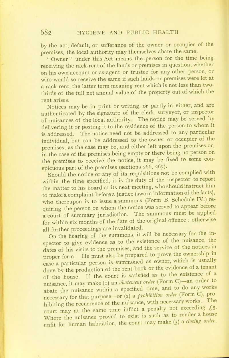 by the act, default, or sufferance of the owner or occupier of the premises, the local authority may themselves abate the same. Owner under this Act means the person for the time being receiving the rack-rent of the lands or premises in question, whether on his own account or as agent or trustee for any other person, or who would so receive the same if such lands or premises were let at a rack-rent, the latter term meaning rent which is not less than two- thirds of the full net annual value of the property out of which the rent arises. Notices may be in print or writing, or partly in either, and are authenticated by the signature of the clerk, surveyor, or inspector of nuisances of the local authority. The notice may be served by delivering it or posting it to the residence of the person to whom it is addressed. The notice need not be addressed to any particular individual, but can be addressed to the owner or occupier of the premises, as the case may be, and either left upon the premises or, in the case of the premises being empty or there being no person on the premises to receive the notice, it may be fixed to some con- spicuous part of the premises (sections 266, 267). Should the notice or any of its requisitions not be complied with within the time specified, it is the duty of the inspector to report the matter to his board at its next meeting, who should instruct him to make a complaint before a justice (sworn information of the facts), who thereupon is to issue a summons (Form B, Schedule IV.) re- quiring the person on whom the notice was served to appear before a court of summary jurisdiction. The summons must be applied for within six months of the date of the original offence ; otherwise all further proceedings are invalidated. On the hearing of the summons, it will be necessary for the m- spector to give evidence as to the existence of the nuisance, the dates of his visits to the premises, and the service of the notices m proper form. He must also be prepared to prove the ownership in case a particular person is summoned as owner, which is usually done by the production of the rent-book or the evidence of a tenant of the house. If the court is satisfied as to the existence of a nuisance, it may make (i) an abatement order (Form C)-an order to abate the nuisance within a specified time, and to do any works necessary for that purpose-or (2) a prohibition order (Form C), pro- hibiting the recurrence of the nuisance, with necessary works. The court may at the same time inflict a penalty not exceedmg £5- Where the nuisance proved to exist is such as to render a house unfit for human habitation, the court may make (3) a f/os/»ff order,