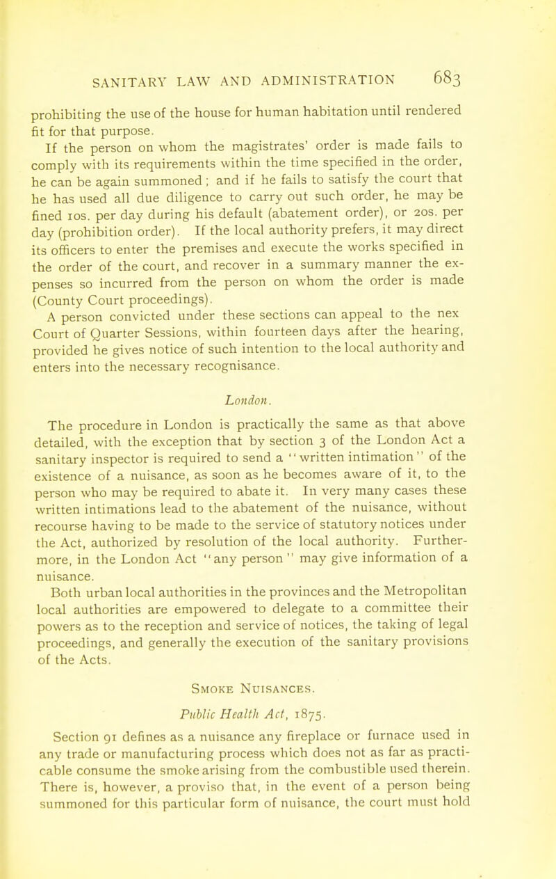 prohibiting the use of the house for human habitation until rendered fit for that purpose. If the person on whom the magistrates' order is made fails to comply with its requirements within the time specified in the order, he can be again summoned ; and if he fails to satisfy the court that he has used all due diligence to carry out such order, he may be fined los. per day during his default (abatement order), or 20s. per day (prohibition order). If the local authority prefers, it may direct its officers to enter the premises and execute the works specified in the order of the court, and recover in a summary manner the ex- penses so incurred from the person on whom the order is made (County Court proceedings). A person convicted under these sections can appeal to the nex Court of Quarter Sessions, within fourteen days after the hearing, provided he gives notice of such intention to the local authority and enters into the necessary recognisance. London. The procedure in London is practically the same as that above detailed, with the exception that by section 3 of the London Act a sanitary inspector is required to send a written intimation of the existence of a nuisance, as soon as he becomes aware of it, to the person who may be required to abate it. In very many cases these written intimations lead to the abatement of the nuisance, without recourse having to be made to the service of statutory notices under the Act, authorized by resolution of the local authority. Further- more, in the London Act any person  may give information of a nuisance. Both urban local authorities in the provinces and the Metropolitan local authorities are empowered to delegate to a committee their powers as to the reception and service of notices, the taking of legal proceedings, and generally the execution of the sanitary provisions of the Acts. Smoke Nuisances. Public Health Act, 1875. Section 91 defines as a nuisance any fireplace or furnace used in any trade or manufacturing process which does not as far as practi- cable consume the smoke arising from the combustible used therein. There is, however, a proviso that, in the event of a person being summoned for this particular form of nuisance, the court must hold