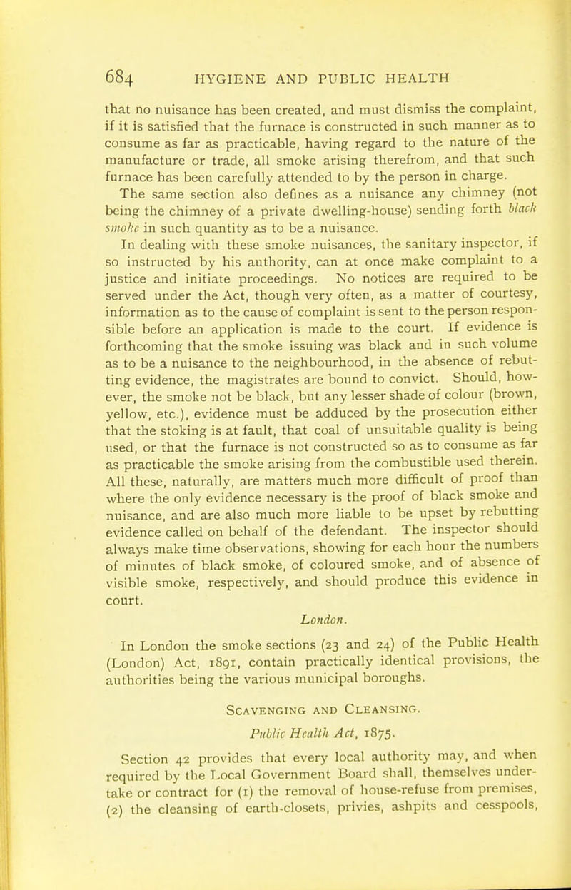 that no nuisance has been created, and must dismiss the complaint, if it is satisfied that the furnace is constructed in such manner as to consume as far as practicable, having regard to the nature of the manufacture or trade, all smoke arising therefrom, and that such furnace has been carefully attended to by the person in charge. The same section also defines as a nuisance any chimney (not being the chimney of a private dwelling-house) sending forth black smoke in such quantity as to be a nuisance. In dealing with these smoke nuisances, the sanitary inspector, if so instructed by his authority, can at once make complaint to a justice and initiate proceedings. No notices are required to be served under the Act, though very often, as a matter of courtesy, information as to the cause of complaint is sent to the person respon- sible before an application is made to the court. If evidence is forthcoming that the smoke issuing was black and in such volume as to be a nuisance to the neighbourhood, in the absence of rebut- ting evidence, the magistrates are bound to convict. Should, how- ever, the smoke not be black, but any lesser shade of colour (brown, yellow, etc.), evidence must be adduced by the prosecution either that the stoking is at fault, that coal of unsuitable quality is being used, or that the furnace is not constructed so as to consume as far as practicable the smoke arising from the combustible used therein. All these, naturally, are matters much more difficult of proof than where the only evidence necessary is the proof of black smoke and nuisance, and are also much more liable to be upset by rebuttmg evidence called on behalf of the defendant. The inspector should always make time observations, showing for each hour the numbers of minutes of black smoke, of coloured smoke, and of absence of visible smoke, respectively, and should produce this evidence m court. London. In London the smoke sections (23 and 24) of the Public Health (London) Act, 1891, contain practically identical provisions, the authorities being the various municipal boroughs. Scavenging and Cleansing. Public Health Act, 1875. Section 42 provides that every local authority may, and when required by the Local Government Board shall, themselves under- take or contract for (i) the removal of house-refuse from premises, (2) the cleansing of earth-closets, privies, ashpits and cesspools,