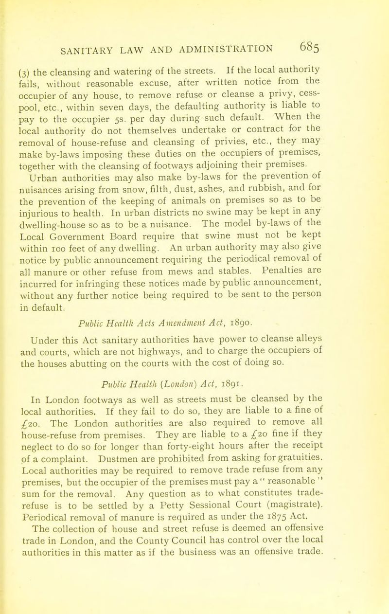(3) the cleansing and watering of the streets. If the local authority fails, without reasonable excuse, after written notice from the occupier of any house, to remove refuse or cleanse a privy, cess- pool, etc., within seven clays, the defaulting authority is liable to pay to the occupier 5s. per day during such default. When the local authority do not themselves undertake or contract for the removal of house-refuse and cleansing of privies, etc., they may make by-laws imposing these duties on the occupiers of premises, together with the cleansing of footways adjoining their premises. Urban authorities may also make by-laws for the prevention of nuisances arising from snow, filth, dust, ashes, and rubbish, and for the prevention of the keeping of animals on premises so as to be injurious to health. In urban districts no swine may be kept in any dwelling-house so as to be a nuisance. The model by-laws of the Local Government Board require that swine must not be kept within 100 feet of any dwelling. An urban authority may also give notice by public announcement requiring the periodical removal of all manure or other refuse from mews and stables. Penalties are incurred for infringing these notices made by public announcement, without any further notice being required to be sent to the person in default. Public Health Acts Amendment Act, 1890. Under this Act sanitary authorities have power to cleanse alleys and courts, which are not highways, and to charge the occupiers of the houses abutting on the courts with the cost of doing so. Public Health (London) Act, 1891. In London footways as well as streets must be cleansed by the local authorities. If they fail to do so, they are liable to a fine of £20. The London authorities are also required to remove all house-refuse from premises. They are liable to a £20 fine if they neglect to do so for longer than forty-eight hours after the receipt of a complaint. Dustmen are prohibited from asking for gratuities. Local authorities may be required to remove trade refuse from any premises, but the occupier of the premises must pay a'' reasonable sum for the removal. Any question as to what constitutes trade- refuse is to be settled by a Petty Sessional Court (magistrate). Periodical removal of manure is required as under the 1875 Act. The collection of house and street refuse is deemed an offensive trade in London, and the County Council has control over the local authorities in this matter as if the business was an offensive trade.