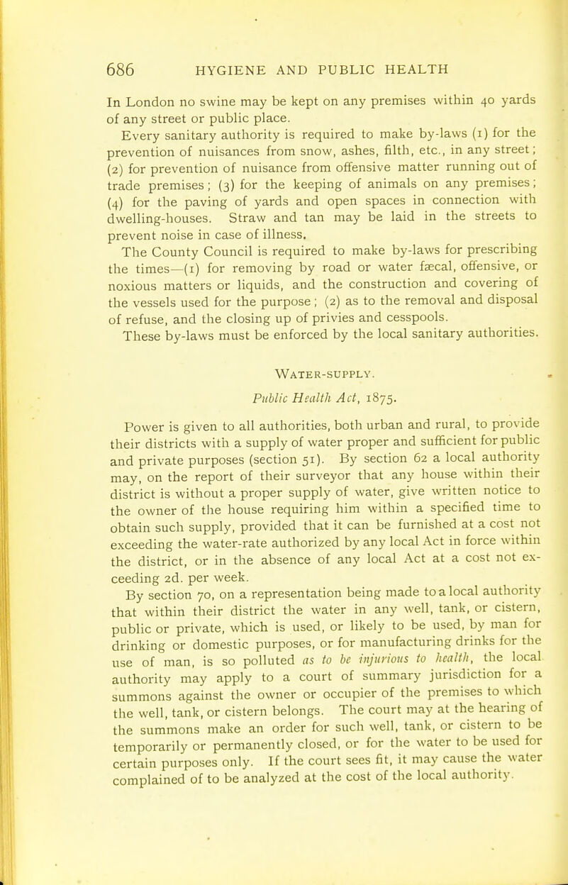 In London no swine may be kept on any premises within 40 yards of any street or public place. Every sanitary authority is required to make by-laws (i) for the prevention of nuisances from snow, ashes, filth, etc., in any street; (2) for prevention of nuisance from offensive matter running out of trade premises ; (3) for the keeping of animals on any premises; (4) for the paving of yards and open spaces in connection with dwelling-houses. Straw and tan may be laid in the streets to prevent noise in case of illness. The County Council is required to make by-laws for prescribing the times—(i) for removing by road or water faecal, offensive, or noxious matters or liquids, and the construction and covering of the vessels used for the purpose; (2) as to the removal and disposal of refuse, and the closing up of privies and cesspools. These by-laws must be enforced by the local sanitary authorities. Water-supply. Public Health Act, 1875. Power is given to all authorities, both urban and rural, to provide their districts with a supply of water proper and sufficient for public and private purposes (section 51). By section 62 a local authority may, on the report of their surveyor that any house within their district is without a proper supply of water, give written notice to the owner of the house requiring him within a specified time to obtain such supply, provided that it can be furnished at a cost not exceeding the water-rate authorized by any local Act in force within the district, or in the absence of any local Act at a cost not ex- ceeding 2d. per week. By section 70, on a representation being made to a local authority that within their district the water in any well, tank, or cistern, public or private, which is used, or likely to be used, by man for drinking or domestic purposes, or for manufacturing drinks for the use of man, is so polluted as to be injurious to healtli, the local authority may apply to a court of summary jurisdiction for a summons against the owner or occupier of the premises to which the well, tank, or cistern belongs. The court may at the hearing of the summons make an order for such well, tank, or cistern to be temporarily or permanently closed, or for the water to be used for certain purposes only. If the court sees fit, it may cause the water complained of to be analyzed at the cost of the local authority.