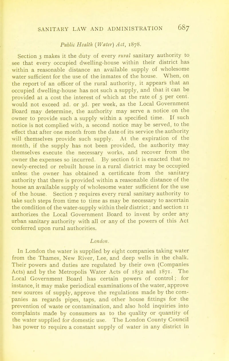 Public Health {Water) Act, 1878. Section 3 makes it the duty of every runxl sanitary authority to see that every occupied dwelling-house within their district has within a reasonable distance an available supply of wholesome water sufficient for the use of the inmates of the house. When, on the report of an officer of the rural authority, it appears that an occupied dwelling-house has not such a supply, and that it can be provided at a cost the interest of which at the rate of 5 per cent, would not exceed 2d. or 3d. per week, as the Local Government Board may determine, the authority may serve a notice on the owner to provide such a supply within a specified time. If such notice is not complied with, a second notice may be served, to the effect that after one month from the date of its service the authority will themselves provide such supply. At the expiration of the month, if the supply has not been provided, the authority may themselves execute the necessary works, and recover from the owner the expenses so incurred. By section 6 it is enacted that no newly-erected or rebuilt house in a rural district may be occupied unless the owner has obtained a certificate from the sanitary authority that there is provided within a reasonable distance of the house an available supply of wholesome water sufficient for the use of the house. Section 7 requires every rural sanitary authority to take such steps from time to time as may be necessary to ascertain the condition of the water-supply within their district; and section 11 authorizes the Local Government Board to invest by order any urban sanitary authority with all or any of the powers of this Act conferred upon rural authorities. London. In London the water is supplied by eight companies taking water from the Thames, New River, Lee, and deep wells in the chalk. Their powers and duties are regulated by their own (Companies Acts) and by the Metropolis Water Acts of 1852 and 1871. The Local Government Board has certain powers of control; for instance, it may make periodical examinations of the water, approve new sources of supply, approve the regulations made by the com- panies as regards pipes, taps, and other house fittings for the prevention of waste or contamination, and also hold inquiries into complaints made by consumers as to the quality or quantity of the water supplied for domestic use. The London County Council has power to require a constant supply of water in any district in