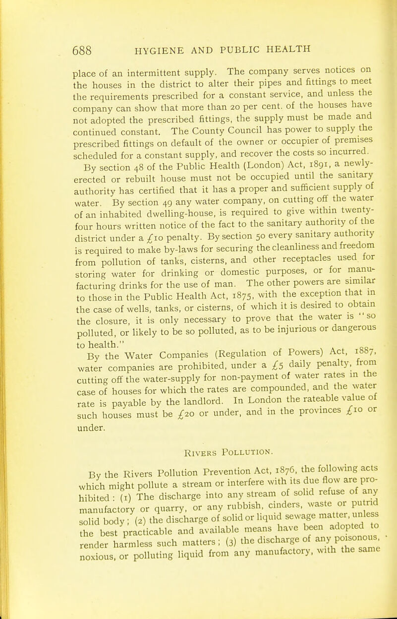 place of an intermittent supply. The company serves notices on the houses in the district to alter their pipes and fittings to meet the requirements prescribed for a constant service, and unless the company can show that more than 20 per cent, of the houses have not adopted the prescribed fittings, the supply must be made and continued constant. The County Council has power to supply the prescribed fittings on default of the owner or occupier of premises scheduled for a constant supply, and recover the costs so incurred. By section 48 of the Public Health (London) Act, 1891, a newly- erected or rebuilt house must not be occupied until the sanitary authority has certified that it has a proper and sufficient supply of water. By section 49 any water company, on cutting off the water of an inhabited dwelling-house, is required to give within twenty- four hours written notice of the fact to the sanitary authority of the district under a ;^io penalty. By section 50 every sanitary authority is required to make by-laws for securing the cleanliness and freedom from pollution of tanks, cisterns, and other receptacles used for storing water for drinking or domestic purposes, or for manu- facturing drinks for the use of man. The other powers are similar to those in the Public Health Act, 1875, with the exception that in the case of wells, tanks, or cisterns, of which it is desired to obtain the closure, it is only necessary to prove that the water is so polluted, or likely to be so polluted, as to be injurious or dangerous to health. s ^ ^ 00 By the Water Companies (Regulation of Powers) Act, iHbj, water companies are prohibited, under a £5 daily penalty, from cutting off the water-supply for non-payment of water rates in the case of houses for which the rates are compounded, and the water rate is payable by the landlord. In London the rateable value of such houses must be £20 or under, and in the provinces £10 or under. Rivers Pollution. Bv the Rivers Pollution Prevention Act, 1876, the following acts which might pollute a stream or interfere with its due Aow are pro hibited : (I) The discharge into any stream of solid refuse of any manufactory or quarry, or any rubbish cinders, waste or pu rid solid body; (2) the discharge of solid or liquid sewage matter, unless he best praciicable and available means have been adopted to render haLless such matters; (3) the discharge of -y po:s°nous^ noxious, or polluting liquid from any manufactory, with the same