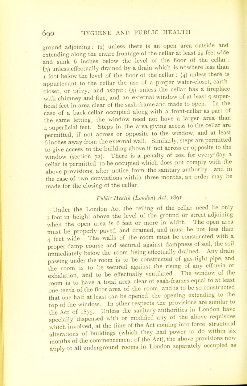 ground adjoining; (2) unless there is an open area outside and extending along the entire frontage of the cellar at least 2h feet wide and sunk 6 inches below the level of the floor of the cellar; (3) unless effectually drained by a drain which is nowhere less than I foot below the level of the floor of the cellar ; (4) unless there is appurtenant to the cellar the use of a proper water-closet, earth- closet, or privy, and ashpit; (5) unless the cellar has a fireplace with chimney and flue, and an external window of at least 9 super- ficial feet in area clear of the sash-frame and made to open. In the case of a back-cellar occupied along with a front-cellar as part of the same letting, the window need not have a larger area than 4 superficial feet. Steps in the area giving access to the cellar are permitted, if not across or opposite to the window, and at least 6 inches away from the external wall. Similarly, steps are permitted to give access to the building above if not across or opposite to the window (section 72). There is a penalty of 20s. for everyday a cellar is permitted to be occupied which does not comply with the above provisions, after notice from the sanitary authority ; and in the case of two convictions within three months, an order may be made for the closing of the cellar. Public Health {London) Act, 1891. ^ Under the London Act the ceiling of the cellar need be only I foot in height above the level of the ground or street adjoining when the open area is 6 feet or more in width. The open area must be properly paved and drained, and must be not less than 4 feet wide. The walls of the room must be constructed with a proper damp course and secured against dampness of soil, the soil immediately below the room being effectually drained. Any drain passing under the room is to be constructed of gas-tight pipe, and the room is to be secured against the rising of any effluvia or exhalation, and to be effectually ventilated. The window of the room is to have a total area clear of sash-frames equal to at least one-tenth of the floor area of the room, and is to be so constructed that one-half at least can be opened, the opening extending to the top of the window. In other respects the provisions are similar to the Act of 1875. Unless the sanitary authorities in London have specially dispensed with or modified any of the above requisites which involved, at the time of the Act coming into force, structural alterations of buildings (which they had power to do within six months of the commencement of the Act), the above provisions now apply to all underground rooms in London separately occupied as