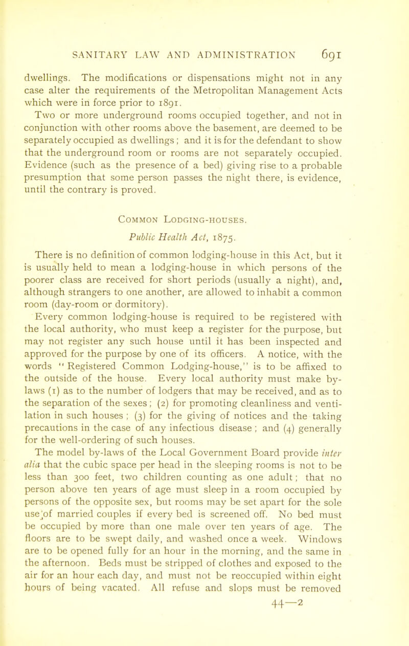 dwellings. The modifications or dispensations might not in any case alter the requirements of the Metropolitan Management Acts which were in force prior to 1891. Two or more underground rooms occupied together, and not in conjunction with other rooms above the basement, are deemed to be separately occupied as dwellings ; and it is for the defendant to show that the underground room or rooms are not separately occupied. Evidence (such as the presence of a bed) giving rise to a probable presumption that some person passes the night there, is evidence, until the contrary is proved. Common Lodging-houses. Public Health Act, 1875. There is no definition of common lodging-house in this Act, but it is usually held to mean a lodging-house in which persons of the poorer class are received for short periods (usually a night), and, although strangers to one another, are allowed to inhabit a common room (day-room or dormitory). Every common lodging-house is required to be registered with the local authority, who must keep a register for the purpose, but may not register any such house until it has been inspected and approved for the purpose by one of its officers. A notice, with the words  Registered Common Lodging-house, is to be affixed to the outside of the house. Every local authority must make by- laws (i) as to the number of lodgers that may be received, and as to the separation of the sexes; (2) for promoting cleanliness and venti- lation in such houses ; (3) for the giving of notices and the taking precautions in the case of any infectious disease ; and (4) generally for the well-ordering of such houses. The model by-laws of the Local Government Board provide intei' alia that the cubic space per head in the sleeping rooms is not to be less than 300 feet, two children counting as one adult; that no person above ten years of age must sleep in a room occupied by persons of the opposite sex, but rooms may be set apart for the sole use^of married couples if every bed is screened off. No bed must be occupied by more than one male over ten years of age. The floors are to be swept daily, and washed once a week. Windows are to be opened fully for an hour in the morning, and the same in the afternoon. Beds must be stripped of clothes and exposed to the air for an hour each day, and must not be reoccupied within eight hours of being vacated. All refuse and slops must be removed 44—2