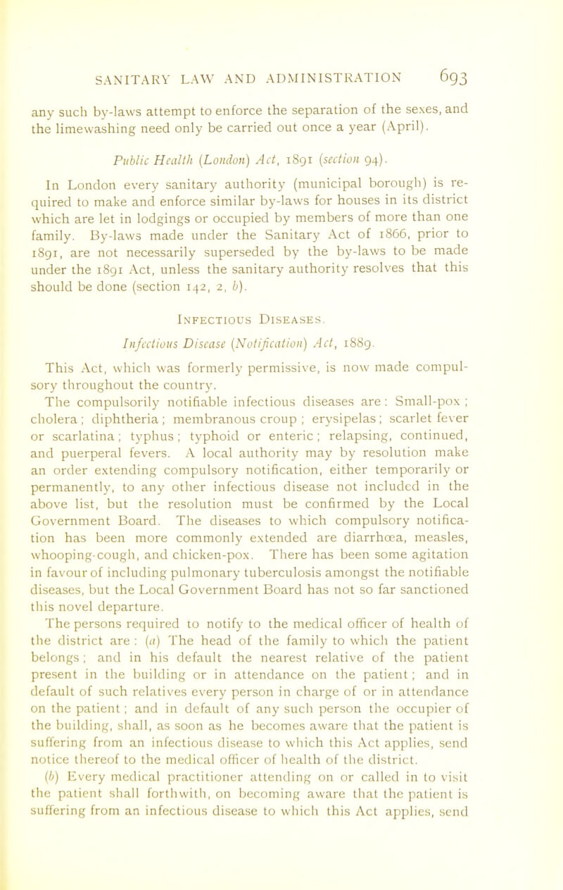 any such by-laws attempt to enforce the separation of the sexes, and the limewashing need only be carried out once a year (April). Public Health (London) Act, 1891 [section 94). In London every sanitary authority (municipal borough) is re- quired to make and enforce similar by-laws for houses in its district which are let in lodgings or occupied by members of more than one family. By-laws made under the Sanitary Act of 1866, prior to 1891, are not necessarily superseded by the by-laws to be made under the i8gr Act, unless the sanitary authority resolves that this should be done (section 142, 2, h). Infectious Diseases. Infectious Disease {Notification) Act, 1S89. This Act, which was formerly permissive, is now made compul- sory throughout the country. The compulsorily notifiable infectious diseases are: Small-pox ; cholera ; diphtheria ; membranous croup ; erysipelas ; scarlet fever or scarlatina; typhus; typhoid or enteric; relapsing, continued, and puerperal fevers. A local authority may by resolution make an order extending compulsory notification, either temporarily or permanently, to any other infectious disease not included in the above list, but the resolution must be confirmed by the Local Government Board. The diseases to which compulsory notifica- tion has been more commonly extended are diarrhoea, measles, whooping-cough, and chicken-pox. There has been some agitation in favour of including pulmonary tuberculosis amongst the notifiable diseases, but the Local Government Board has not so far sanctioned this novel departure. The persons required to notify to the medical officer of health of the district are : [a) The head of the family to which the patient belongs ; and in his default the nearest relative of the patient present in the building or in attendance on the patient; and in default of such relatives every person in charge of or in attendance on the patient; and in default of any such person the occupier of the building, shall, as soon as he becomes aware that the patient is suffering from an infectious disease to which this Act applies, send notice thereof to the medical officer of health of the district. (/;) Every medical practitioner attending on or called in to visit the patient shall forthwith, on becoming aware that the patient is suffering from an infectious disease to wliicii this Act applies, send