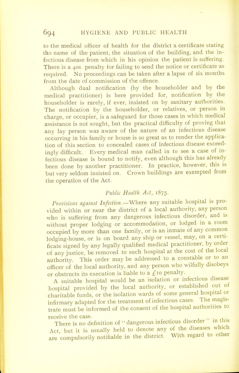 to the medical officer of health for the district a certificate stating ths name of the patient, the situation of the building, and the in- fectious disease from which in his opinion the patient is suffering. There is a 40s. penalty for failing to send the notice or certificate as required. No proceedings can be taken after a lapse of six months from the date of commission of the offence. Although dual notification (by the householder and by the medical practitioner) is here provided for, notification by the householder is rarely, if ever, insisted on by sanitary authorities. The notification by the householder, or relatives, or person in charge, or occupier, is a safeguard for those cases in which medical assistance is not sought, but the practical difficulty of proving that any lay person was aware of the nature of an infectious disease occurring in his family or house is so great as to render the applica- tion of this section to concealed cases of infectious disease exceed- ingly difficult. Every medical man called in to see a case of in- fectious disease is bound to notify, even although this has already been done by another practitioner. In practice, however, this is but very seldom insisted on. Crown buildings are exempted from the operation of the Act. Public Health Act, 1875. Provisions against Infection.—Where any suitable hospital is pro- vided within or near the district of a local authority, any person who is suffering from any dangerous infectious disorder, and is without proper lodging or accommodation, or lodged in a room occupied by more than one family, or is an inmate of any common lodging-house, or is on board any ship or vessel, may, on a certi- ficate signed by any legally qualified medical practitioner, by order of any justice, be removed to such hospital at the cost of the local authority. This order may be addressed to a constable or to an officer of the local authority, and any person who wilfully disobeys or obstructs its execution is liable to a £10 penalty. A suitable hospital would be an isolation or infectious disease hospital provided by the local authority, or established out of charitable funds, or the isolation wards of some general hospital or infirmary adapted for the treatment of infectious cases. The magis- trate must be informed of the consent of the hospital authorities to receive tiie case. There is no definition of ■' dangerous infectious disorder in this Act but it is usually held to denote any of the diseases which are 'compulsorily notifiable in the district. With regard to other
