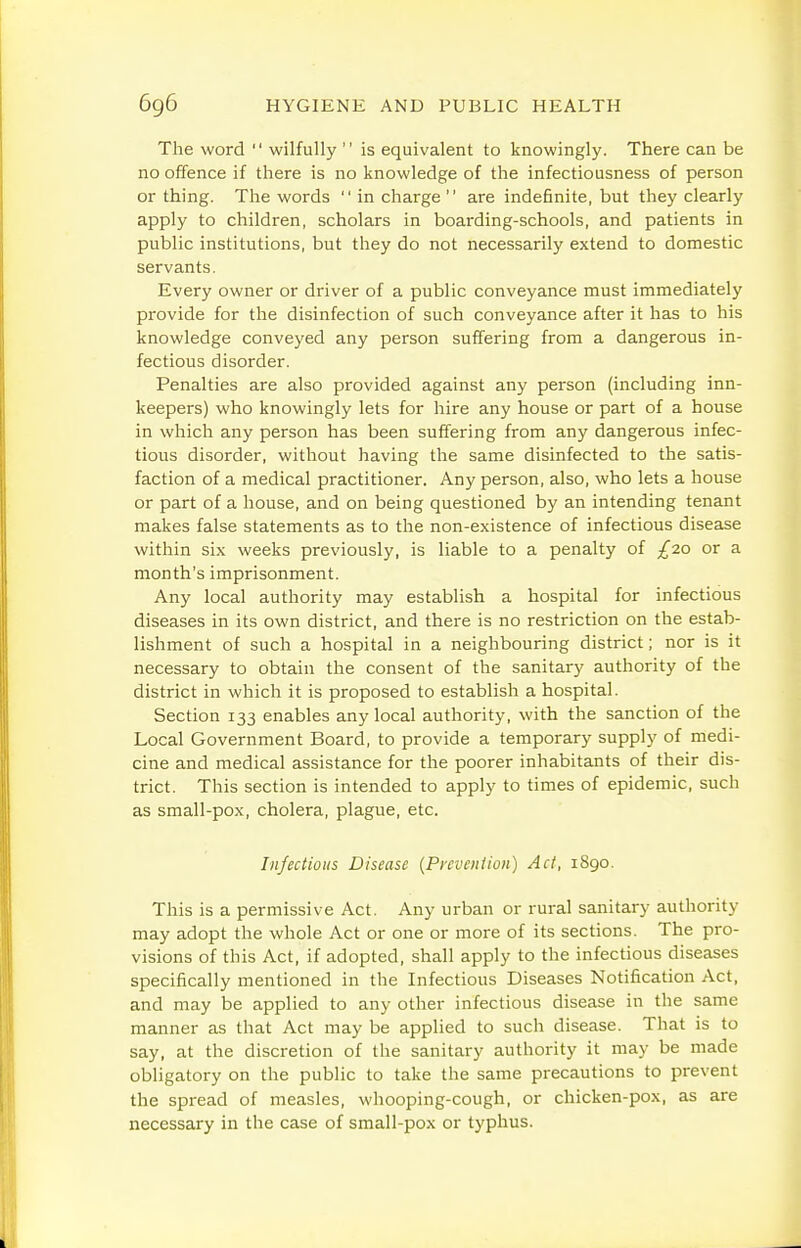 The word  wilfully  is equivalent to knowingly. There can be no offence if there is no knowledge of the infectiousness of person or thing. The words  in charge  are indefinite, but they clearly apply to children, scholars in boarding-schools, and patients in public institutions, but they do not necessarily extend to domestic servants. Every owner or driver of a public conveyance must immediately provide for the disinfection of such conveyance after it has to his knowledge conveyed any person suffering from a dangerous in- fectious disorder. Penalties are also provided against any person (including inn- keepers) who knowingly lets for hire any house or part of a house in which any person has been suffering from any dangerous infec- tious disorder, without having the same disinfected to the satis- faction of a medical practitioner. Any person, also, who lets a house or part of a house, and on being questioned by an intending tenant makes false statements as to the non-existence of infectious disease within six weeks previously, is liable to a penalty of £-zo or a month's imprisonment. Any local authority may establish a hospital for infectious diseases in its own district, and there is no restriction on the estab- lishment of such a hospital in a neighbouring district; nor is it necessary to obtain the consent of the sanitary authority of the district in which it is proposed to establish a hospital. Section 133 enables any local authority, with the sanction of the Local Government Board, to provide a temporary supply of medi- cine and medical assistance for the poorer inhabitants of their dis- trict. This section is intended to apply to times of epidemic, such as small-pox, cholera, plague, etc. Infectious Disease {Prevention) Act, 1890. This is a permissive Act. Any urban or rural sanitary authority may adopt the whole Act or one or more of its sections. The pro- visions of this Act, if adopted, shall apply to the infectious diseases specifically mentioned in the Infectious Diseases Notification Act, and may be applied to any other infectious disease in the same manner as that Act may be applied to such disease. That is to say, at the discretion of the sanitary authority it may be made obligatory on the public to take the same precautions to prevent the spread of measles, whooping-cough, or chicken-pox, as are necessary in the case of small-pox or typhus.