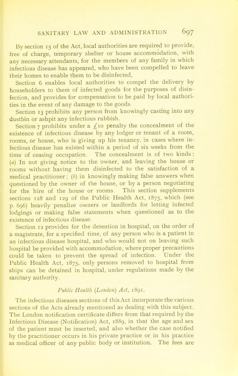 By section 15 of the Act, local authorities are required to provide, free of charge, temporary shelter or house accommodation, with any necessary attendants, for the members of any family in which infectious disease has appeared, who have been compelled to leave their homes to enable them to be disinfected. Section 6 enables local authorities to compel the delivery by householders to them of infected goods for the purposes of disin- fection, and provides for compensation to be paid by local authori- ties in the event of any damage to the goods. Section 13 prohibits any person from knowingly casting into any dustbin or ashpit any infectious rubbish. Section 7 prohibits under a £10 penalty the concealment of the existence of infectious disease by any lodger or tenant of a room, rooms, or house, who is giving up his tenancy, in cases where in- fectious disease has existed within a period of six weeks from the time of ceasing occupation. The concealment is of two kinds : (a) In not giving notice to the owner, and leaving the house or rooms without having them disinfected to the satisfaction of a medical practitioner; (b) in knowingly making false answers when questioned by the owner of the house, or by a person negotiating for the hire of the house or rooms. This section supplements sections 128 and 129 of the Public Health Act, 1875, which (see p. 696) heavily penalize owners or landlords for letting infected lodgings or making false statements when questioned as to the existence of infectious disease. Section 12 provides for the detention in hospital, on the order of a magistrate, for a specified time, of any person who is a patient in an infectious disease hospital, and who would not on leaving such hospital be provided with accommodation, where proper precautions could be taken to prevent the spread of infection. Under the Public Health Act, 1875, only persons removed to hospital from ships can be detained in hospital, under regulations made by the sanitary authority. Piiblic Health {London) Act, iSgi. The infectious diseases sections of tliis Act incorporate the various sections of the Acts already mentioned as dealing with this subject. The London notification certificate differs from that required by the Infectious Disease (Notification) Act, 1889, in that the age and sex of the patient must be inserted, and also whether the case notified by the practitioner occurs in his private practice or in his practice as medical officer of any public body or institution. The fees are