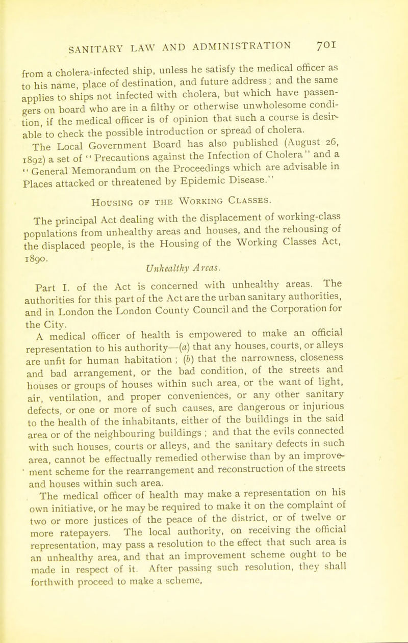 from a cholera-infected ship, unless he satisfy the medical officer as to his name, place of destination, and future address ; and the same applies to ships not infected with cholera, but which have passen- gers on board who are in a filthy or otherwise unwholesome condi- tion, if the medical officer is of opinion that such a course is desir>- able to check the possible introduction or spread of cholera. The Local Government Board has also published (August 26, 1892) a set of  Precautions against the Infection of Cholera and a  General Memorandum on the Proceedings which are advisable in Places attacked or threatened by Epidemic Disease. Housing of the Working Classes. The principal Act dealing with the displacement of working-class populations from unhealthy areas and houses, and the rehousing of the displaced people, is the Housing of the Working Classes Act, 1890. Unhealthy Areas. Part I. of the Act is concerned with unhealthy areas. The authorities for this part of the Act are the urban sanitary authorities, and in London the London County Council and the Corporation for the City. A medical officer of health is empowered to make an official representation to his authority—(a) that any houses, courts, or alleys are unfit for human habitation ; (b) that the narrowness, closeness and bad arrangement, or the bad condition, of the streets and houses or groups of houses within such area, or the want of light, air, ventilation, and proper conveniences, or any other sanitary defects, or one or more of such causes, are dangerous or injurious to the health of the inhabitants, either of the buildings in the said area or of the neighbouring buildings ; and that the evils connected with such houses, courts or alleys, and the sanitary defects in such area, cannot be effectually remedied otherwise than by an improv&- • ment scheme for the rearrangement and reconstruction of the streets and houses within such area. The medical officer of health may make a representation on his own initiative, or he may be required to make it on the complaint of two or more justices of the peace of the district, or of twelve or more ratepayers. The local authority, on receiving the official representation, may pass a resolution to the effect that such area is an unhealthy area, and that an improvement scheme ought to be made in respect of it. After passing such resolution, they shall forthwith proceed to make a scheme.