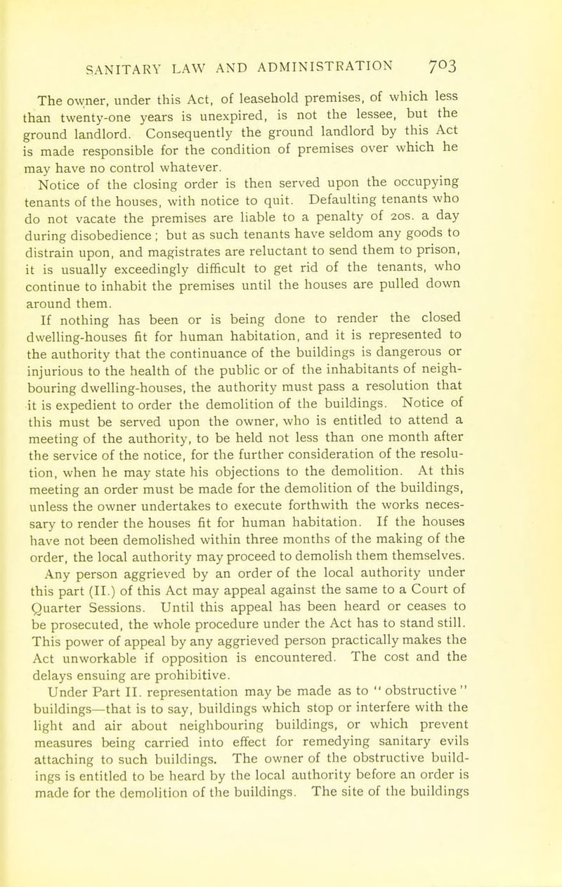 The owner, under this Act, of leasehold premises, of which less than twenty-one years is unexpired, is not the lessee, but the ground landlord. Consequently the ground landlord by this Act is made responsible for the condition of premises over which he may have no control whatever. Notice of the closing order is then served upon the occupying tenants of the houses, with notice to quit. Defaulting tenants who do not vacate the premises are liable to a penalty of 20s. a day during disobedience; but as such tenants have seldom any goods to distrain upon, and magistrates are reluctant to send them to prison, it is usually exceedingly difficult to get rid of the tenants, who continue to inhabit the premises until the houses are pulled down around them. If nothing has been or is being done to render the closed dwelling-houses fit for human habitation, and it is represented to the authority that the continuance of the buildings is dangerous or injurious to the health of the public or of the inhabitants of neigh- bouring dwelling-houses, the authority must pass a resolution that it is expedient to order the demolition of the buildings. Notice of this must be served upon the owner, who is entitled to attend a meeting of the authority, to be held not less than one month after the service of the notice, for the further consideration of the resolu- tion, when he may state his objections to the demolition. At this meeting an order must be made for the demolition of the buildings, unless the owner undertakes to execute forthwith the works neces- sary to render the houses fit for human habitation. If the houses have not been demolished within three months of the making of the order, the local authority may proceed to demolish them themselves. Any person aggrieved by an order of the local authority under this part (II.) of this Act may appeal against the same to a Court of Quarter Sessions. Until this appeal has been heard or ceases to be prosecuted, the whole procedure under the Act has to stand still. This power of appeal by any aggrieved person practically makes the Act unworkable if opposition is encountered. The cost and the delays ensuing are prohibitive. Under Part II. representation may be made as to obstructive buildings—that is to say, buildings which stop or interfere with the light and air about neighbouring buildings, or which prevent measures being carried into effect for remedying sanitary evils attaching to such buildings. The owner of the obstructive build- ings is entitled to be heard by the local authority before an order is made for the demolition of the buildings. The site of the buildings