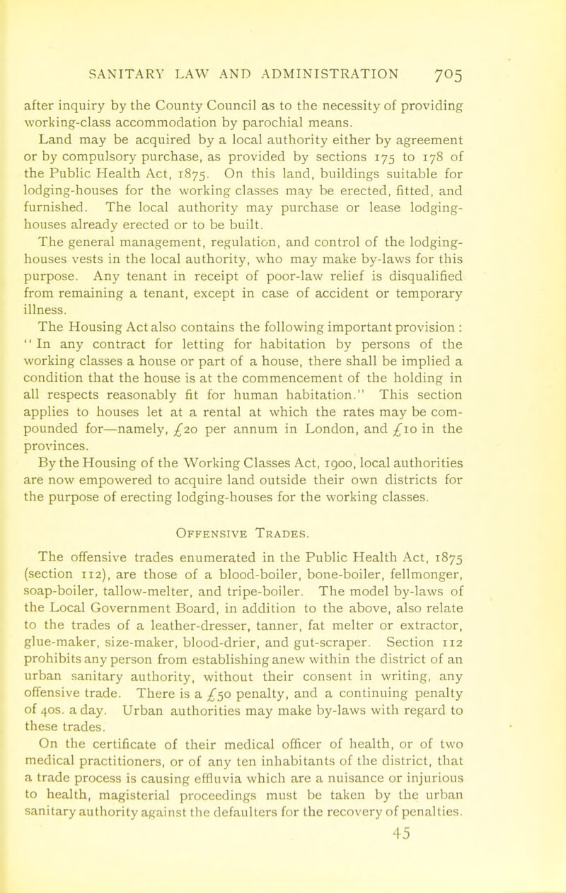 after inquiry by the County Council as to the necessity of providing working-class accommodation by parochial means. Land may be acquired by a local authority either by agreement or by compulsory purchase, as provided by sections 175 to 178 of the Public Health Act, 1875. On this land, buildings suitable for lodging-houses for the working classes may be erected, fitted, and furnished. The local authority may purchase or lease lodging- houses already erected or to be built. The general management, regulation, and control of the lodging- houses vests in the local authority, who may make by-laws for this purpose. Any tenant in receipt of poor-law relief is disqualified from remaining a tenant, except in case of accident or temporary illness. The Housing Act also contains the following important provision :  In any contract for letting for habitation by persons of the working classes a house or part of a house, there shall be implied a condition that the house is at the commencement of the holding in all respects reasonably fit for human habitation. This section applies to houses let at a rental at which the rates may be com- pounded for—namely, £zo per annum in London, and £\o in the provinces. By the Housing of the Working Classes Act, 1900, local authorities are now empowered to acquire land outside their own districts for the purpose of erecting lodging-houses for the working classes. Offensive Trades. The offensive trades enumerated in the Public Health Act, 1875 (section 112), are those of a blood-boiler, bone-boiler, fellmonger, soap-boiler, tallow-melter, and tripe-boiler. The model by-laws of the Local Government Board, in addition to the above, also relate to the trades of a leather-dresser, tanner, fat melter or extractor, glue-maker, size-maker, blood-drier, and gut-scraper. Section 112 prohibits any person from establishing anew within the district of an urban sanitary authority, without their consent in writing, any offensive trade. There is a £<^q penalty, and a continuing penalty of 40S. a day. Urban authorities may make by-laws with regard to these trades. On the certificate of their medical officer of health, or of two medical practitioners, or of any ten inhabitants of the district, that a trade process is causing effluvia which are a nuisance or injurious to health, magisterial proceedings must be taken by the urban sanitary authority against the defaulters for the recovery of penalties. 45