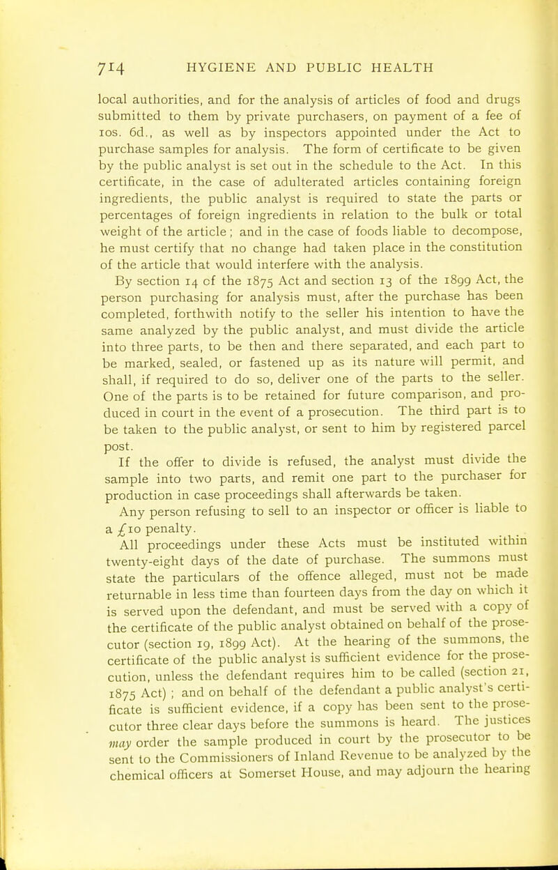 local authorities, and for the analysis of articles of food and drugs submitted to them by private purchasers, on payment of a fee of los. 6d., as well as by inspectors appointed under the Act to purchase samples for analysis. The form of certificate to be given by the public analyst is set out in the schedule to the Act. In this certificate, in the case of adulterated articles containing foreign ingredients, the public analyst is required to state the parts or percentages of foreign ingredients in relation to the bulk or total weight of the article ; and in the case of foods liable to decompose, he must certify that no change had taken place in the constitution of the article that would interfere with the analysis. By section 14 of the 1875 Act and section 13 of the 1899 Act, the person purchasing for analysis must, after the purchase has been completed, forthwith notify to the seller his intention to have the same analyzed by the public analyst, and must divide the article into three parts, to be then and there separated, and each part to be marked, sealed, or fastened up as its nature will permit, and shall, if required to do so, deliver one of the parts to the seller. One of the parts is to be retained for future comparison, and pro- duced in court in the event of a prosecution. The third part is to be taken to the public analyst, or sent to him by registered parcel post. If the offer to divide is refused, the analyst must divide the sample into two parts, and remit one part to the purchaser for production in case proceedings shall afterwards be taken. Any person refusing to sell to an inspector or officer is liable to a £10 penalty. All proceedings under these Acts must be instituted within twenty-eight days of the date of purchase. The summons must state the particulars of the offence alleged, must not be made returnable in less time than fourteen days from the day on which it is served upon the defendant, and must be served with a copy of the certificate of the public analyst obtained on behalf of the prose- cutor (section 19, 1899 Act). At the hearing of the summons, the certificate of the public analyst is sufficient evidence for the prose- cution, unless the defendant requires him to be called (section 21, 1875 Act) ; and on behalf of the defendant a public analyst's certi- ficate is sufficient evidence, if a copy has been sent to the prose- cutor three clear days before the summons is heard. The justices may order the sample produced in court by the prosecutor to be sent to the Commissioners of Inland Revenue to be analyzed by the chemical officers at Somerset House, and may adjourn the hearing