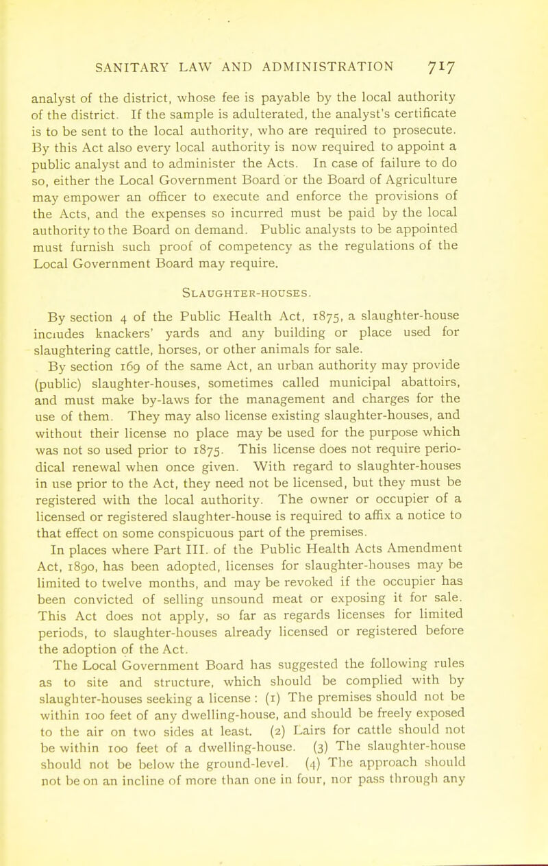 anal)'st of the district, whose fee is payable by the local authority of the district. If the sample is adulterated, the analyst's certificate is to be sent to the local authority, who are required to prosecute. By this Act also every local authoi-ity is now required to appoint a public analyst and to administer the Acts. In case of failure to do so, either the Local Government Board or the Board of Agriculture may empower an officer to execute and enforce the provisions of the Acts, and the expenses so incurred must be paid by the local authority to the Board on demand. Public analysts to be appointed must furnish such proof of competency as the regulations of the Local Government Board may require. Slaughter-houses. By section 4 of the Public Health Act, 1875, a slaughter-house includes knackers' yards and any building or place used for slaughtering cattle, horses, or other animals for sale. By section 169 of the same Act, an urban authority may provide (public) slaughter-houses, sometimes called municipal abattoirs, and must make by-laws for the management and charges for the use of them. They may also license existing slaughter-houses, and without their license no place may be used for the purpose which was not so used prior to 1875. This license does not require perio- dical renewal when once given. With regard to slaughter-houses in use prior to the Act, they need not be licensed, but they must be registered with the local authority. The owner or occupier of a licensed or registered slaughter-house is required to affix a notice to that effect on some conspicuous part of the premises. In places where Part III. of the Public Health Acts Amendment Act, 1890, has been adopted, licenses for slaughter-houses may be limited to twelve months, and may be revoked if the occupier has been convicted of selling unsound meat or exposing it for sale. This Act does not apply, so far as regards licenses for limited periods, to slaughter-houses already licensed or registered before the adoption of the Act. The Local Government Board has suggested the following rules as to site and structure, which should be complied with by slaughter-houses seeking a license : (i) The premises should not be within 100 feet of any dwelling-house, and should be freely exposed to the air on two sides at least. (2) Lairs for cattle should not be within 100 feet of a dwelling-house. (3) The slaughter-house should not be below the ground-level. (4) The approach should not be on an incline of more than one in four, nor pass through any