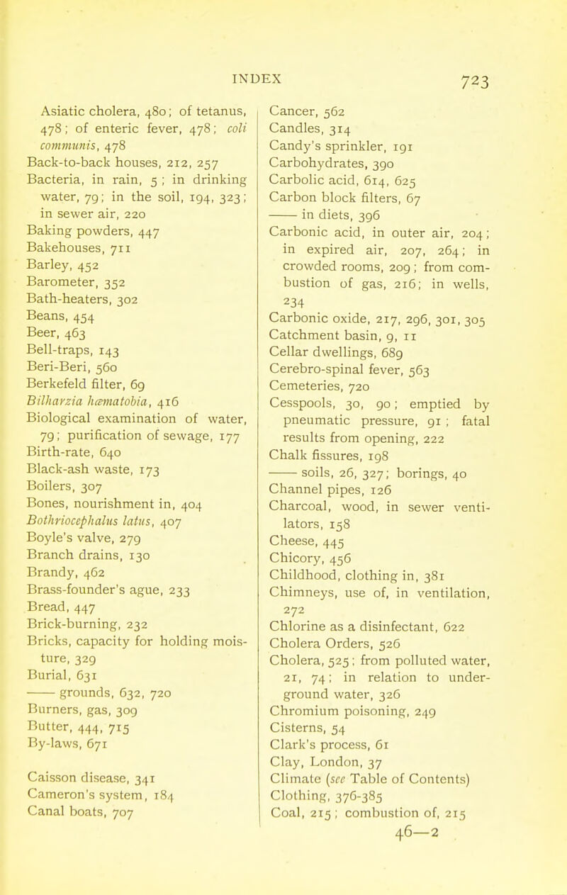 Asiatic cholera, 480; of tetanus, 478; of enteric fever, 478; colt communis, 478 Back-to-back houses, 212, 257 Bacteria, in rain, 5 ; in drinking water, 79; in the soil, 194, 323; in sewer air, 220 Baking powders, 447 Bakehouses, 711 Barley, 452 Barometer, 352 Bath-heaters, 302 Beans, 454 Beer, 463 Bell-traps, 143 Beri-Beri, 560 Berkefeld filter, 69 Bilhavzia himnatohia, 416 Biological examination of water, 79; purification of sewage, 177 Birth-rate, 640 Black-ash waste, 173 Boilers, 307 Bones, nourishment in, 404 Bothriocephalus latns, 407 Boyle's valve, 279 Branch drains, 130 Brandy, 462 Brass-founder's ague, 233 Bread, 447 Brick-burning, 232 Bricks, capacity for holding mois- ture, 329 Burial, 631 grounds, 632, 720 Burners, gas, 309 Butter, 444, 715 By-laws, 671 Caisson disease, 341 Cameron's system, 184 Canal boats, 707 Cancer, 562 Candles, 314 Candy's sprinkler, 191 Carbohydrates, 390 Carbolic acid, 614, 625 Carbon block filters, 67 in diets, 396 Carbonic acid, in outer air, 204; in expired air, 207, 264; in crowded rooms, 209 ; from com- bustion of gas, 216; in wells, 234 Carbonic oxide, 217, 296, 301, 305 Catchment basin, 9, 11 Cellar dwellings, 689 Cerebro-spinal fever, 563 Cemeteries, 720 Cesspools, 30, 90; emptied by pneumatic pressure, 91 ; fatal results from opening, 222 Chalk fissures, 198 soils, 26, 327; borings, 40 Channel pipes, 126 Charcoal, wood, in sewer venti- lators, 158 Cheese, 445 Chicory, 456 Childhood, clothing in, 381 Chimneys, use of, in ventilation, 272 Chlorine as a disinfectant, 622 Cholera Orders, 526 Cholera, 525 ; from polluted water, 21, 74; in relation to under- ground water, 326 Chromium poisoning, 249 Cisterns, 54 Clark's process, 61 Clay, London, 37 Climate {see Table of Contents) Clothing, 376-385 Coal, 215 ; combustion of, 215 46—2