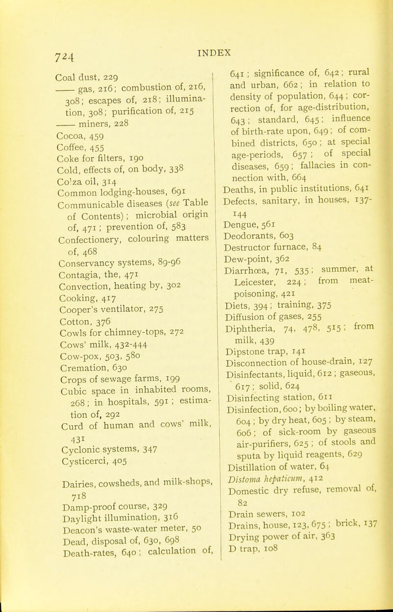 Coal dust, 229 gas, 2i5; combustion of, 216, 308; escapes of, 218; illumina- tion, 308; purification of, 215 miners, 228 Cocoa, 459 Coffee, 455 Coke for filters, 190 Cold, effects of, on body, 338 Co'za oil, 314 Common lodging-houses, 691 Communicable diseases {sec Table of Contents); microbial origin of, 471; prevention of, 583 Confectionery, colouring matters of, 468 Conservancy systems, 89-96 Contagia, the, 471 Convection, heating by, 302 Cooking, 417 Cooper's ventilator, 275 Cotton, 375 Cowls for chimney-tops, 272 Cows' milk, 432-444 Cow-pox, 503, 580 Cremation, 630 Crops of sewage farms, 199 Cubic space in inhabited rooms, 268; in hospitals, 591 ; estima- tion of, 292 Curd of human and cows' milk, 431 Cyclonic systems, 347 Cysticerci, 405 Dairies, cowsheds, and milk-shops, 718 Damp-proof course, 329 Daylight illumination, 316 Deacon's waste-water meter, 50 Dead, disposal of, 630, 698 Death-rates, 640; calculation of. 641 ; significance of, 642; rural and urban, 662; in relation to density of population, 644 ; cor- rection of, for age-distribution, 643 ; standard, 645; influence of birth-rate upon, 649 ; of com- bined districts, 650 ; at special age-periods, 657 ; of special diseases, 659; fallacies in con- nection with, 664 Deaths, in public institutions, 641 Defects, sanitary, in houses, 137- 144 Dengue, 561 Deodorants, 603 Destructor furnace, 84 Dew-point, 362 DiarrhcEa, 71, 535: summer, at Leicester, 224; from meat- poisoning, 421 Diets, 394 ; training, 375 Diffusion of gases, 255 Diphtheria, 74, 478. S^S milk, 439 Dipstone trap, 141 Disconnection of house-drain, 127 Disinfectants, liquid, 612 ; gaseous, 617; solid, 624 Disinfecting station, 611 Disinfection, 600; by boiling water, 604; by dry heat, 605 ; by steam, 6o5; of sick-room by gaseous air-purifiers, 625 ; of stools and sputa by liquid reagents, 629 Distillation of water, 64 Distoma Iiepaticum, 412 Domestic dry refuse, removal of, 82 Drain sewers, 102 Drains, house, 123, 675 ; brick, 137 Drying power of air, 3C3 D trap, 108