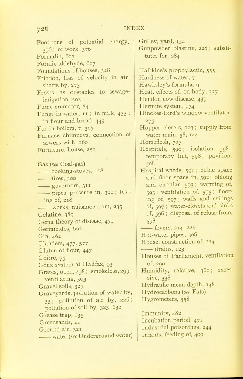 Foot-tons of potential energy, 396 ; of work, 376 Formalin, 617 Formic aldehyde, 617 Foundations of houses, 328 Friction, loss of velocity in air- shafts by, 273 Frosts, as obstacles to sewage- irrigation, 202 Fume cremator, 84 Fungi in water, 11 ; in milk, 433 ; in flour and bread, 449 Fur in boilers, 7, 307 Furnace chimneys, connection of sewers with, 160 Furniture, house, 251 Gas {sec Coal-gas) cooking-stoves, 418 fires, 300 governors, 311 pipes, pressure in, 311; test- ing of, 218 works, nuisance from, 235 Gelatine, 389 Germ theory of disease, 470 Germicides, 602 Gin, 462 Glanders, 477, 577 Gluten of flour, 447 Goitre, 75 Goux system at Halifax, 93 Grates, open, 298 ; smokeless, 299; ventilating, 303 Gravel soils, 327 Graveyards, pollution of water by, 35 ; pollution of air by, 226; pollution of soil by, 323, 632 Grease trap, 135 Greensands, 44 Ground air, 321 water {sec Underground water) Gulley, yard, 134 Gunpowder blasting, 228 ; substi- tutes for, 284 Haffkine's prophylactic, 555 Hardness of water, 7 Hawksley's formula, 9 Heat, effects of, on body, 337 Hendon cow disease, 439 Hermite system, 174 Hinckes-Bird's window ventilator, 275 Hopper closets, 103 ; supply from water main, 58, 144 Horseflesh, 707 Hospitals, 590 ; isolation, 598 ; temporary hut, 598; paviHon, 598 Hospital wards, 591 ; cubic space and floor space in, 592; oblong and circtilar, 593 ; warming of, 595 ; ventilation of, 595 ; floor- ing of, 597 ; walls and ceilings of, 597 ; water-closets and sinks of, 596 ; disposal of refuse from, 598 fevers, 214, 225 Hot-water pipes, 306 House, construction of, 334 drains, 123 Houses of Parliament, ventilation of, 290 Humidity, relative, 361 ; exces- sive, 33S Hydraulic mean depth, 14S Hydi-ocarbons {sec Fats) Hygrometers, 358 Immunity, 482 Incubation period, 471 Industrial poisonings, 244 Infants, feeding of, 400