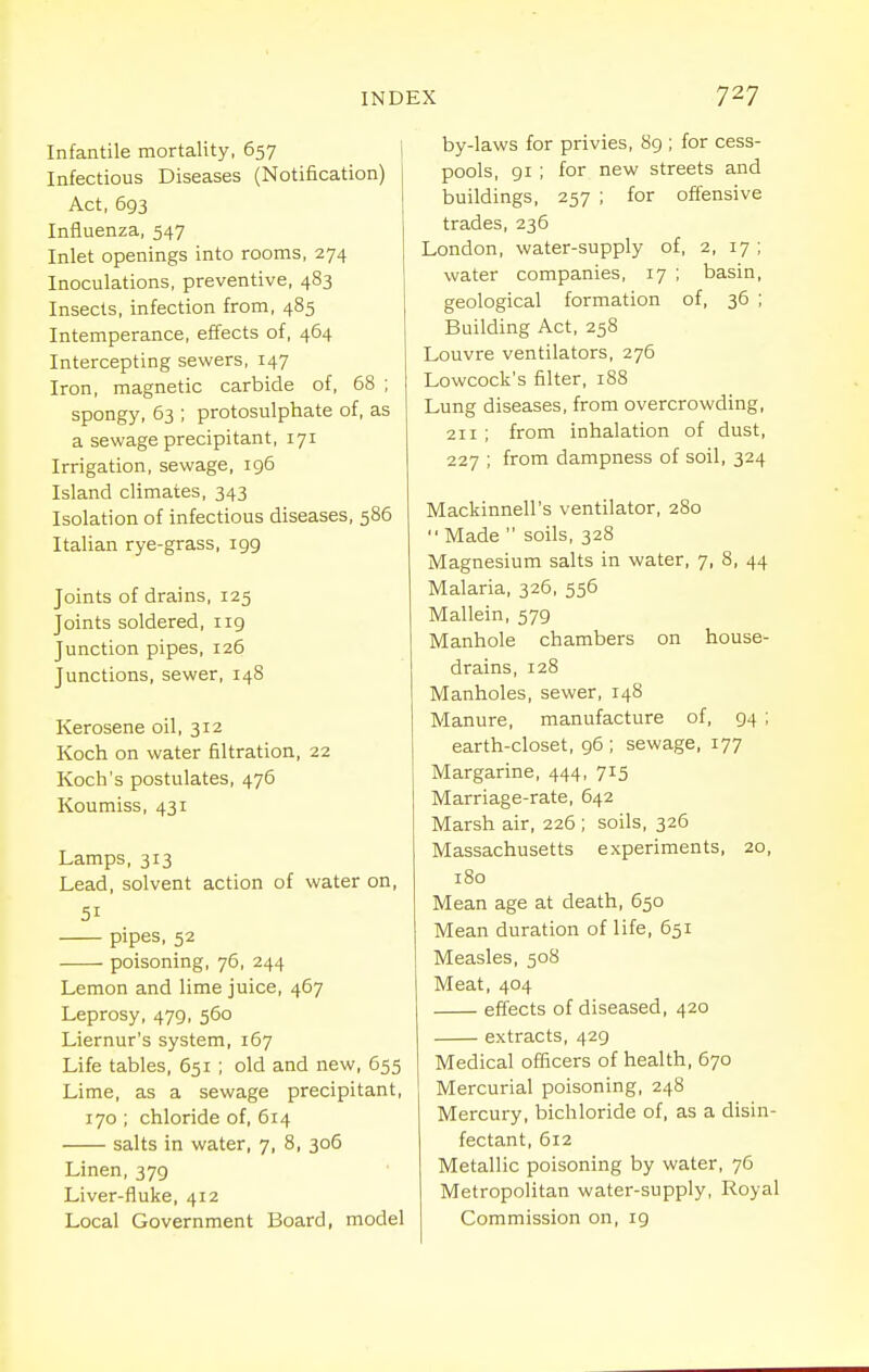 Infantile mortality, 657 Infectious Diseases (Notification) Act, 693 Influenza, 547 Inlet openings into rooms, 274 Inoculations, preventive, 483 Insects, infection from, 485 Intemperance, effects of, 464 Intercepting sewers, 147 Iron, magnetic carbide of, 68 ; spongy, 53 ; protosulphate of, as a sewage precipitant, 171 Irrigation, sewage, 196 Island climates, 343 Isolation of infectious diseases, 586 Italian rye-grass, 199 Joints of drains, 125 Joints soldered, 119 Junction pipes, 126 Junctions, sewer, 148 Kerosene oil, 312 Koch on water filtration, 22 Koch's postulates, 476 Koumiss, 431 Lamps, 313 Lead, solvent action of water on, 51 pipes, 52 poisoning, 76, 244 Lemon and lime juice, 467 Leprosy, 479, 560 Liernur's system, 167 Life tables, 651 ; old and new, 655 Lime, as a sewage precipitant, 170 ; chloride of, 614 salts in water, 7, 8, 306 Linen, 379 Liver-fluke, 412 Local Government Board, model by-laws for privies, 89 ; for cess- pools, 91 ; for new streets and buildings, 257 ; for offensive trades, 236 London, water-supply of, 2, 17 ; water companies, 17 ; basin, geological formation of, 36 ; Building Act, 258 Louvre ventilators, 276 Lowcock's filter, 188 Lung diseases, from overcrowding, 211 ; from inhalation of dust, 227 ; from dampness of soil, 324 Mackinnell's ventilator, 280  Made  soils, 328 Magnesium salts in water, 7, 8, 44 Malaria, 326, 556 Mallein, 579 Manhole chambers on house- drains, 128 Manholes, sewer, 148 Manure, manufacture of, 94 ; earth-closet, 96 ; sewage, 177 Margarine, 444, 715 Marriage-rate, 642 Marsh air, 226 ; soils, 326 Massachusetts experiments, 20, 180 Mean age at death, 650 Mean duration of life, 651 Measles, 508 Meat, 404 effects of diseased, 420 extracts, 429 Medical officers of health, 670 Mercurial poisoning, 248 Mercury, bichloride of, as a disin- fectant, 612 Metallic poisoning by water, 76 Metropolitan water-supply. Royal Commission on, 19