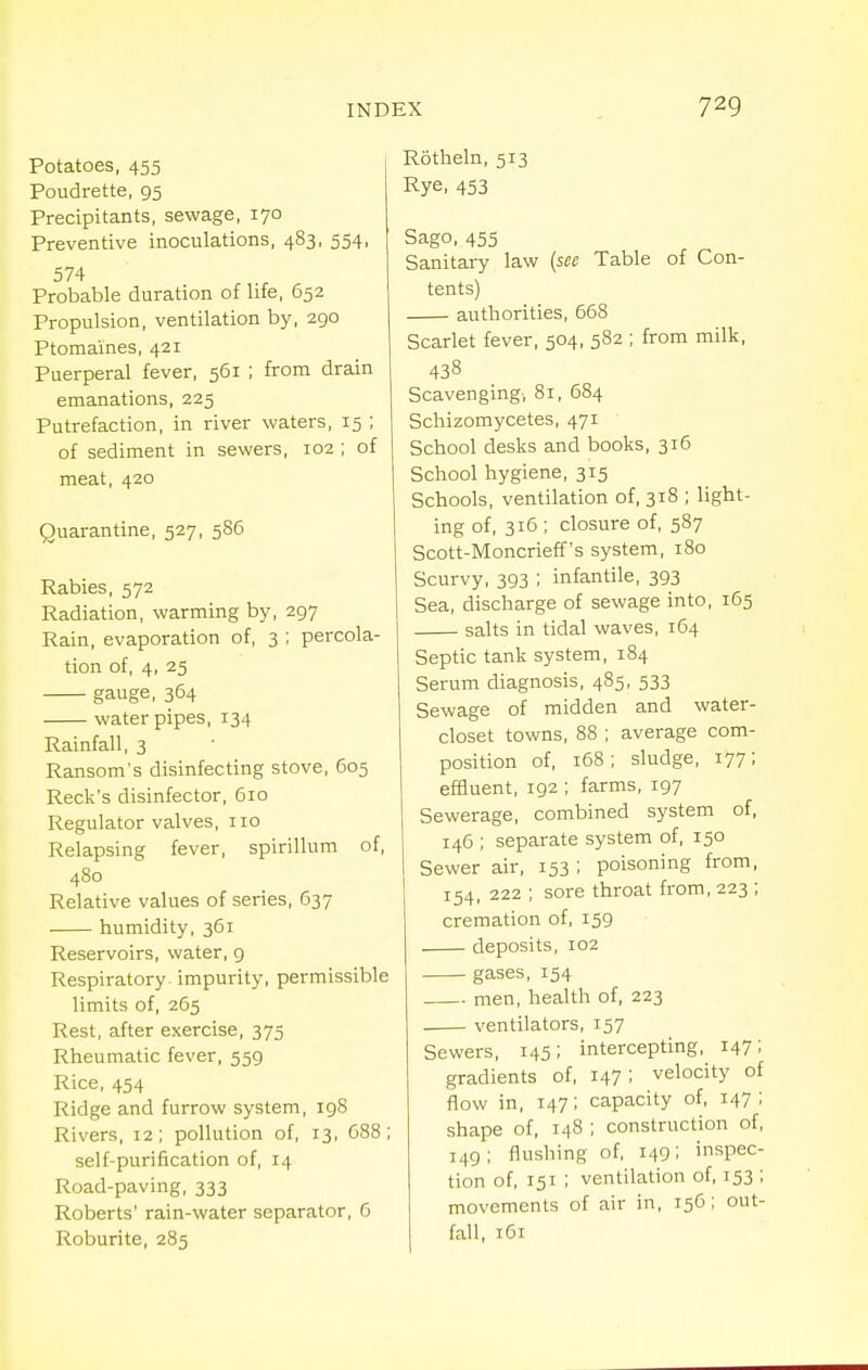 Potatoes, 455 Poudrette, 95 Precipitants, sewage, 170 Preventive inoculations, 483, 554, 574 Probable duration of life, 652 Propulsion, ventilation by, 290 Ptomaines, 421 Puerperal fever, 561 ; from drain emanations, 225 Putrefaction, in river waters, 15 ; of sediment in sewers, 102 ; of meat, 420 Quarantine, 527, 586 Rabies, 572 Radiation, warming by, 297 Rain, evaporation of, 3 ; percola- tion of, 4, 25 gauge, 364 water pipes, 134 Rainfall, 3 Ransom's disinfecting stove, 605 Reek's disinfector, 610 Regulator valves, no Relapsing fever, spirillum of, 480 Relative values of series, 637 humidity, 361 Reservoirs, water, 9 Respiratory, impurity, permissible limits of, 265 Rest, after exercise, 375 Rheumatic fever, 559 Rice, 454 Ridge and furrow system, 198 Rivers, 12; pollution of, 13, C88; self-purification of, 14 Road-paving, 333 Roberts' rain-water separator, 6 Roburite, 285 Rotheln, 513 Rye, 453 Sago, 455 Sanitary law [sec Table of Con- tents) authorities, 668 Scarlet fever, 504, 582 ; from milk, 438 Scavenging, 81, 684 Schizomycetes, 471 School desks and books, 316 School hygiene, 315 Schools, ventilation of, 318 ; light- ing of, 316 ; closure of, 587 Scott-Moncrieff's system, 180 Scurvy, 393 ; infantile, 393 Sea, discharge of sewage into, 165 salts in tidal waves, 164 Septic tank system, 184 Serum diagnosis, 485, 533 Sewage of midden and water- closet towns, 88 ; average com- position of, 168 ; sludge, 177; efBuent, 192 ; farms, 197 Sewerage, combined system of, 146 ; separate system of, 150 Sewer air, 153; poisoning from, 154, 222 ; sore throat from, 223 ; cremation of, 159 deposits, 102 gases, 154 men, health of, 223 ventilators, 157 Sewers, 145; intercepting, 147; gradients of, 147; velocity of flow in, 147; capacity of, 147 ; shape of, 148 ; construction of, 149; flushing of, 149; inspec- tion of, 151 ; ventilation of, 153 ; movements of air in, 156; out-