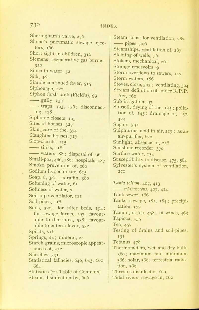 Sheringham's valve, 276 Shone's pneumatic sewage ejec- tors, 166 Short sight in children, 316 Siemens' regenerative gas burner, 310 Silica in water, 52 Silk, 381 Simple continued fever, 515 Siphonage, 122 Siphon flush tank (Field's), 99 gully, 133 traps, 103, 136; disconnect- ing, 128 Siphonic closets, 105 Sites of houses, 327 Skin, care of the, 374 Slaughter-houses, 717 Slop-closets, 115 sinks, 118 waters, 88 ; disposal of, 96 Small-pox, 486,589; hospitals, 487 Smoke, prevention of, 260 Sodium hypochlorite, 615 Soap, 8, 380; paraffin, 380 Softening of water, 61 Softness of water, 7 Soil pipe ventilator, 121 Soil pipes, 118 Soils, 320; for filter beds, 194; for sewage farms, 197; favour- able to diarrhoea, 538 ; favour- able to enteric fever, 532 Spirits, 716 Springs, 24; mineral, 24 Starch grains, microscopic appear- ances of, 452 Starches, 391 Statistical fallacies, 640, 643, G60, G64 Statistics {sec Table of Contents) Steam, disinfection by, 606 Steam, blast for ventilation, 287 pipes, 306 Steamships, ventilation of, 287 Staining of wells, 36 Stokers, mechanical, 261 Storage reservoirs, 9 Storm overflows to sewers, 147 Storm waters, 186 Stoves, close, 303 ; ventilating, 304 Stream, definition of, under R,P.P. Act, 162 Sub-irrigation, 97 Subsoil, drying of the, 145 ; pollu- tion of, 145 ; drainage of, 150, 324 Sugars, 391 Sulphurous acid in air, 217 ; as an air-purifier, 620 Sunlight, absence of, 256 Sunshine recorder, 370 Surface water, 134 Susceptibility to disease, 475, 584 Sylvester's system of ventilation, 271 TtBiiia solium, 407, 413 echinococcus, 407, 414 Tank sewer, 166 Tanks, sewage, 181, 1S4 ; precipi- tation, 172 Tannin, of tea, 458 ; of wines, 463 Tapioca, 455 Tea, 457 Testing of drains and soil-pipes, 131 Tetanus, 478 Thermometers, wet and dry bulb, 360 ; maximum and minimum, 366; solar, 369; terrestrial radia- tion, 369 Thresh's disinfector, 611 Tidal rivers, sewage in, 162