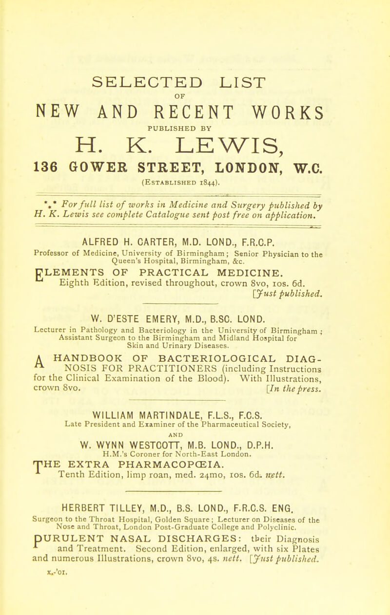 SELECTED LIST OF NEW AND RECENT WORKS PUBLISHED BY H. K. LEWIS, 136 GOWEE STREET, LONDON, W.C. (Established 1844). *,* For full list of works in Medicine and Surgery published by H. K. Lewis see complete Catalogue sent post free on application. ALFRED H. CARTER, M.D. LOND., F.R.C.P. Professor of Medicine, University of Birmingham; Senior Physician to the Queen's Hospital, Birmingham, c&c. ELEMENTS OF PRACTICAL MEDICINE. Eighth Edition, revised throughout, crown 8vo, los. 6d. lyust published. W. D'ESTE EMERY, M.D., B.SC. LOND. Lecturer in Pathology and Bacteriology in the University of Birmingham 4 Assistant Surgeon to the Birmingham and Midland Hospital for Skin and Urinary Diseases. A HANDBOOK OF BACTERIOLOGICAL DIAG- ^ NOSIS FOR PRACTITIONERS (including Instructions for the Clinical Examination of the Blood). With Illustrations, crown 8vo. [In the press. WILLIAM MARTINDALE, F.L.S., F.C.S. Late President and Examiner of the Pharmaceutical Society, AND W. WYNN WESTCOTT, M.B. LOND., D.P.H. H.M.'s Coroner for North-East London. ^HE EXTRA PHARMACOPCEIA. Tenth Edition, limp roan, med. 24mo, los. 6d.. mtt. HERBERT TILLEY, M.D., B.S. LOND., F.R.C.S. ENG. Surgeon to the Throat Hospital, Golden Square; Lecturer on Diseases of the Nose and Throat, London Post-Graduate College and Polyclinic. pURULENT NASAL DISCHARGES: tbeir Diagnosis and Treatment. Second Edition, enlarged, with six Plates and numerous Illustrations, crown 8vo, 4s. nett. [jfiist published. x.-'oi.