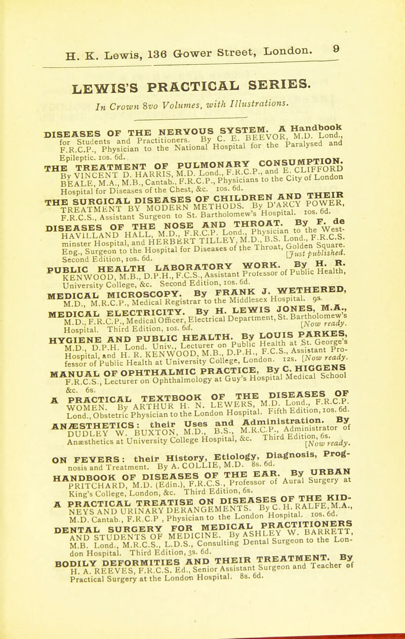 LEWIS'S PRACTICAL SERIES. In Crown 8vo Volumes, with Illustrations. DISEASES OF THE NERVOUS SYSTEM^ A ^STonl for Students and Practitioners. By C. ?; and F.R.C.P., Physician to the National Hospital for the Paralysea THE'treatment OF PULMONARY CONSUMPTION^ By VINCENT D HARRIS, M.D. L°d • F•K^C.P., and CLIF^^^^ BEALE, M.A., M.B., Cantab., F.R.C.P., Physicians to the City of London Hospital for Diseases of the Chest, &c. los. 6d. a,Hp.TTl I R C I. Assistant Surgeon to St. Bartholomew's o^P^'-^ ^^-J'' ^ TiTGTi'aciFiS OF THE NOSE AND THROAT. By F. ae ^^IfA^fL^I^N^^H^^L^MD F^RX:.P^Lo^ Second Edition, los. 6d. ^ MEDICA^ MIC^^^^^^^^^ ^- WETHERED, ^M D M.RX P . Mef^^al Registrar to the Middlesex Hospital, gs^ iwri?r.TriiT l?t.ECTRICITY. By H. LEWIS JONES, M.A., ^M.D'^''Fa..CP.^Me^^al O^^^^^^^ Department, St. Bartholomews Hospital. Third Edition, ICS. 6rf. , «„Te: OHTJKF'S A prIctical textbook of the. diseases of Anesthetics at University College Hospital, &c. Third Edition, 6s.^^^^_ King's College, London, &c. Third Edition, 6s^ OESTA^-S^B'cJi^Hv'TorM™ AND STUDFNTS OF MEDICINE. By ASHLEY W. DrtKRi^ii, M B Lond° M R.C.S.: L D.S., Consulting Dental Surgeon to the Lon- don Hospital. Third Edition, 3S. 6d. „_„.„r,»Tm i»„ Practical Surgery at the London Hospital, 8s. 6d.