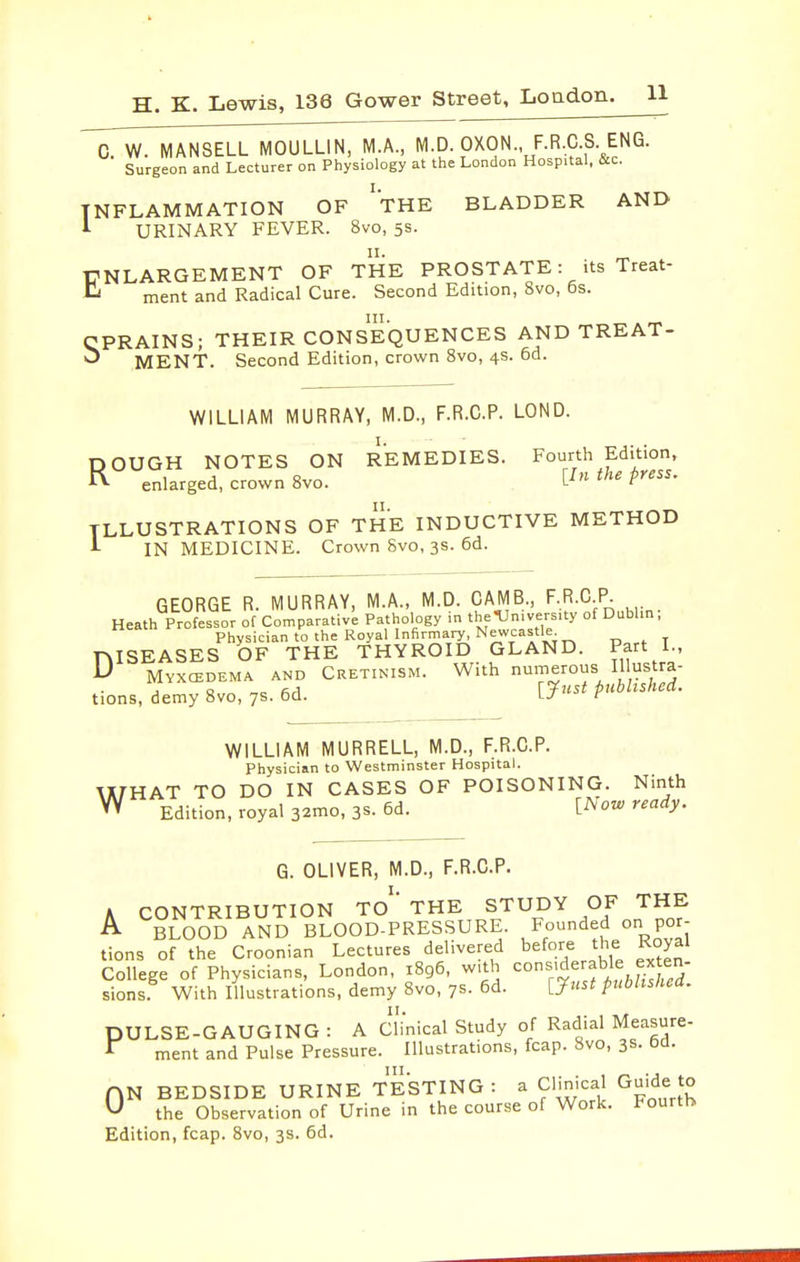 0. W. MANSELL MOULLIN, MA, M-D. OXON F.R.C S ENG. Surgeon and Lecturer on Physiology at the London Hospital, &c. INFLAMMATION OF 'tHE BLADDER AND URINARY FEVER. 8vo, 5s. ENLARGEMENT OF THE PROSTATE: its Treat- ment and Radical Cure. Second Edition, 8vo, 6s. CPRAINS; THEIR CONSEQUENCES AND TREAT- ^ MENT. Second Edition, crown 8vo, 4s. 6d. WILLIAM MURRAY, M.D., F.R.C.P. LOND. NOTES Ol enlarged, crown Svo. DOUGH NOTES ON REMEDIES. Fourth Edition, K .nl.r.Pd. crown Svo. L-f P''''' ILLUSTRATIONS OF THE INDUCTIVE METHOD i IN MEDICINE. Crown Svo, 3s. 6d. GEORGE R. MURRAY, M.A., M.D. CAMB., F.R.C P. Heath Professor of Comparative Pathology in the •University of Dublin. Physician to the Royal Infirmary^ Newcastle TMSEASES OF THE THYROID GLAND. Part I- ^ Myxcedema and Cretinism. With numerous V^/^ tions, demy 8vo, ys. oq. l-' r w WILLIAM MURRELL, M.D., F.R.C.P. Physician to Westminster Hospital. HAT TO DO IN CASES OF POISONING. Ninth Edition, royal 32mo, 3s. 6d. [Now ready. G. OLIVER, M.D., F.R.C.P. A CONTRIBUTION TO  THE STUDY OF THE A BLOOD AND BLOOD-PRESSURE. Founded on por- tions of the Croonian Lectures delivered before the Royal College of Physicians, London, 1896. with ^/^erable ex e^ sions With Illustrations, demy Svo, ys. 6d. [Tnst published. PULSE-GAUGING : A Clinical Study of Radial Measure-  ment and Pulse Pressure. Illustrations, fcap. Svo, 3s. ba. AN BEDSIDE URINE TESTING : a Clinical Guide to ^ the Observation of Urine in the course of Work. Fourth Edition, fcap. Svo, 3s. 6d.