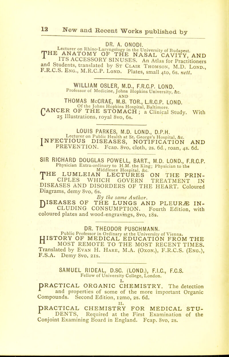 DR. A. ONODI. TWT^^^A'iJrA University of Budapest. HE ANATOMY OF THE NASAL CAVITY, AND ITS ACCESSORY SINUSES. An Atlas for Practitioners and Students, translated by St Clair Thomson, M.D. Lond F.R.C.S. Eng., M.R.C.P. Lond. Plates, small 4to, 6s. nett. WILLIAM OSLER, M.D., F.R.C.P. LOND. Professor of Medicine, Johns Hopkins University, &c. AND THOMAS McCRAE, M.B. TOR., LR.C.P. LOND. C. Of the Johns Hopltins Hospital, Baltimore. ANCER OF THE STOMACH ; a Clinical Study. With 25 Illustrations, royal 8vo, 6s. LOUIS PARKES, M.D. LOND., D.P.H. ILecturer on Public Health at St. George's Hospital, &c. NFECTIOUS DISEASES, NOTIFICATION AND PREVENTION. Fcan. 8vo, cloth, 2s. 6d., roan, 4s. 6d. SIR RICHARD DOUGLAS POWELL, BART., M.D. LOND., F.R.C.P. Physician Extra-ordinary to H.M. the King; Physician to the Middlesex Hospital, &c. HE LUMLEIAN LECTURES ON THE PRIN- CIPLES WHICH GOVERN TREATMENT IN DISEASES AND DISORDERS OF THE HEART. Coloured Diagrams, demy 8vo, 6s. By the same Author. ISEASES OF THE LUNGS AND PLEURAE IN- CLUDING CONSUMPTION. Fourth Edition, with coloured plates and wood-engravings, Svo, i8s. T D DR. THEODOR PUSCHMANN. Public Professor in Ordinary at the University of Vienna. UISTORY OF MEDICAL EDUCATION FROM THE MOST REMOTE TO THE MOST RECENT TIMES. Translated by Evan H. Hare, M.A. (Oxon.), F.R.C.S. (Eng.), F.S.A. Demy Svo, 21s. SAMUEL RIDEAL, D.SC. (LOND.), F.I.C., F.C.S. Fellow of University College, London. I. PRACTICAL ORGANIC CHEMISTRY. The detection and properties of some of the more important Organic Compounds. Second Edition, i2mo, 2s. 6d. II. PRACTICAL CHEMISTRY FOR MEDICAL STU- DENTS, Required at the First Examination of the Conjoint Examining Board in England. Fcap. 8vo, 2S.