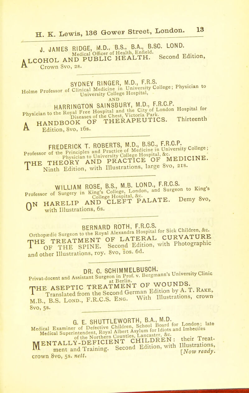 J JAMES RIDGE, M.D., B.S., B A B SQ. LOND. U. onmi-o ^^j i'officer of Health, Enfield. A LCOHOL AND PUBLIC HEALTH. Second Edition, Crown 8vo, 2S. tjvnNFY RINGER, M.D., F.R.S. Holme Professor of aSLl Medrdne in Un.v'ersity College; Physician to Holme Protessor oi jj^j^^^^^y College Hospital, AND HARRINGTON SAINSBURY, M.D., F.R.C.P. Phys-:ciantoth?K -ee H Pita, a^^^^ Hospital for A HANDBOOK OF THERAPEUTICS. Thirteenth Edition, 8vo, i6s. 1 Ninth Edition, with Illustrations, large 8vo, 2is. N HARELIP An'S'^cSt' PALATE. Demy 8vo. with Illustrations, 6s. 0 and other Illustrations, roy. 8vo, los. 6d. nR C SCHIMMELBUSCH. . . P.vat-docent and AsJ^nl SurgeiTprof. v. Bergmann's University Chnic THE ASEPTIC TREATMENT OF WOUNDS. A Translated from the Second German Edi on by A. 1. Kake, M.B., S Lond!, F.R.C.S. ENG. With Illustrations, crowr* 8vo, 5s. . G. E. SHUTTLEWORTH B A.j^M D. ^^^^ Medical Examiner of Defective Ch-Wren^ Scho^^^ Medical Superintendent, Royal Albert Asylum lor of the Northern Counties, Lancaster, iKc^ their Treat- crown 8vo, 5s. nett.