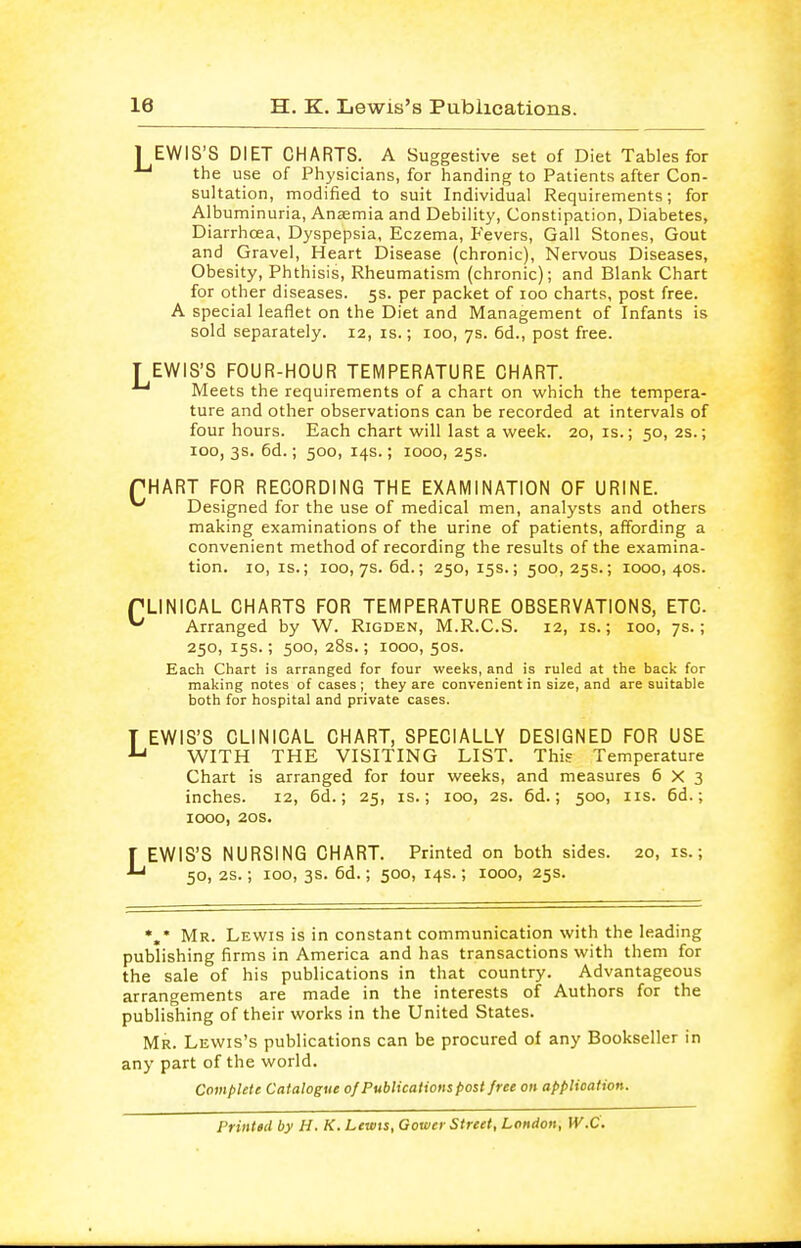 1 EWIS'S DIET CHARTS. A Suggestive set of Diet Tables for the use of Physicians, for handing to Patients after Con- sultation, modified to suit Individual Requirements; for Albuminuria, Anaemia and Debility, Constipation, Diabetes, Diarrhoea, Dyspepsia, Eczema, Fevers, Gall Stones, Gout and Gravel, Heart Disease (chronic), Nervous Diseases, Obesity, Phthisis, Rheumatism (chronic); and Blank Chart for other diseases. 5s. per packet of 100 charts, post free. A special leaflet on the Diet and Management of Infants is sold separately. 12, is.; 100, 7s. 6d., post free. T EWIS'S FOUR-HOUR TEMPERATURE CHART. Meets the requirements of a chart on which the tempera- ture and other observations can be recorded at intervals of four hours. Each chart will last a week. 20, is.; 50, 2s.; 100, 3s. 6d.; 500, 14s.; 1000, 25s. PHART FOR RECORDING THE EXAMINATION OF URINE. ^ Designed for the use of medical men, analysts and others making examinations of the urine of patients, affording a convenient method of recording the results of the examina- tion, lo, IS.; 100, 7s. 6d.; 250, 15s.; 500,25s.; 1000,40s. TLINICAL CHARTS FOR TEMPERATURE OBSERVATIONS, ETC ^ Arranged by W. Rigden, M.R.C.S. 12, is.; 100, 7s.; 250, 15s.; 500, 28s.; 1000, 50s. Each Chart is arranged for four weeks, and is ruled at the back for making notes of cases ; they are convenient in size, and are suitable both for hospital and private cases. T EWIS'S CLINICAL CHART, SPECIALLY DESIGNED FOR USE ^ WITH THE VISITING LIST. Thi? Temperature Chart is arranged for four weeks, and measures 6X3 inches. 12, 6d.; 25, is.; 100, 2s. 6d.; 500, iis. 6d.; 1000, 20s. r EWIS'S NURSING CHART. Printed on both sides. 20, is.; 50, 2S.; 100, 3s. 6d.; 500, 14s.; 1000, 25s. Mr. Lewis is in constant communication with the leading publishing firms in America and has transactions with them for the sale of his publications in that country. Advantageous arrangements are made in the interests of Authors for the publishing of their works in the United States. Mr. Lewis's publications can be procured of any Bookseller in any part of the world. Compute Catalogue of Publications post free on application. Printed by H. K. Lewis, Gower Street, London, W.C.