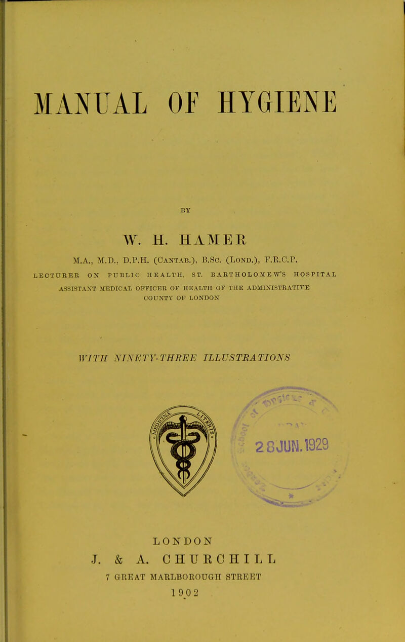 MANUAL or HYGIENE BY W. H. HAMER M.A., M.D., D.P.H. (Cantab.), B.Sc. (Lond.), F.K.C.P. LECTURKR ON PUBLIC HEALTH, ST. BARTHOLOMEW'S HOSPITAL ASSISTANT MEDICAL OFFICER OF HEALTH OF THE ADMINISTRATIVE COUNTY OF LONDON WITH NINETY-THREE ILLUSTRATIONS LONDON J. & A. C H U K C H I L L 7 GREAT MARLBOROUGH STREET 1902
