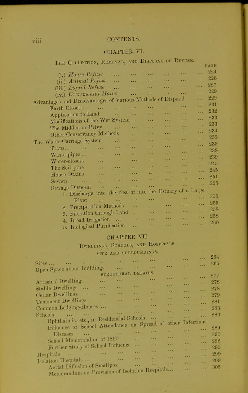 CHAPTER VI. The Collection, Removal, and Disposai. of Refuse. (i.) House Befuse (ii.) Animal Be/use (iii.) Liquid lie/use (iv.) Excremenial Matter Advantages and Disadvantages of Various Methods of Disposal Earth Closets Application to Land Modifications of the Wet System The Midden or Privy Other Conservancy Methods The Water-Carriage System Traps... 2.38 Waste-pipes -^^^ Water-closets The Soil-pipe  ■ House Drains 251 Sewers ..■ ••• ••• I'AGK 224 22G 227 22» 229 231 232 Sewage Disposal ' ' ' ' ' 1. Discharge into the Sea or into the Estuary of a Large ... 255 River 255 2. Precipitation Methods ^.^ 3. Filtration through Land .^.^ 4. Broad Irrigation 5. Biological Purification CHAPTER VII. Dwellings, Schools, and Hospitals. SITE AND SUllUOUNDINGS. 264 Sites •■• ••• ... 265 Open Space about Buddings STRUCTURAL DETAILS. . . > • • • ^ ' * Artisans' Dwellings ••• ••• • ■ '  ... 278 Stable Dwellings ••• •■ '■ _ 278 Cellar Dwellings ... ' 279 Tenement Dwellings ••• ••• • • ••• •■ _ 28I Common Lodging-Houses ... ••• ••  _ 283 Schools , r. I 1 ..■ -86 Ophthalmia, etc., in Residential Schools ... ■■• j^^,^ Influence of School Attendance on Spread of othei intect Diseases ... _ 290 School Memorandum of 1890 ■•• ••• ••• 292 Further Study of School Influence ... ••• ••• • • ' 295 Hospitals ■■■ ' ... ... 299 I';(>lation Hospitals ... ••• ' ... 299 Aerial Difl^u-sion of Smallpox .•• • •. • ■ ' 305 Memorandum on Provision of Isolation Hospitals... -