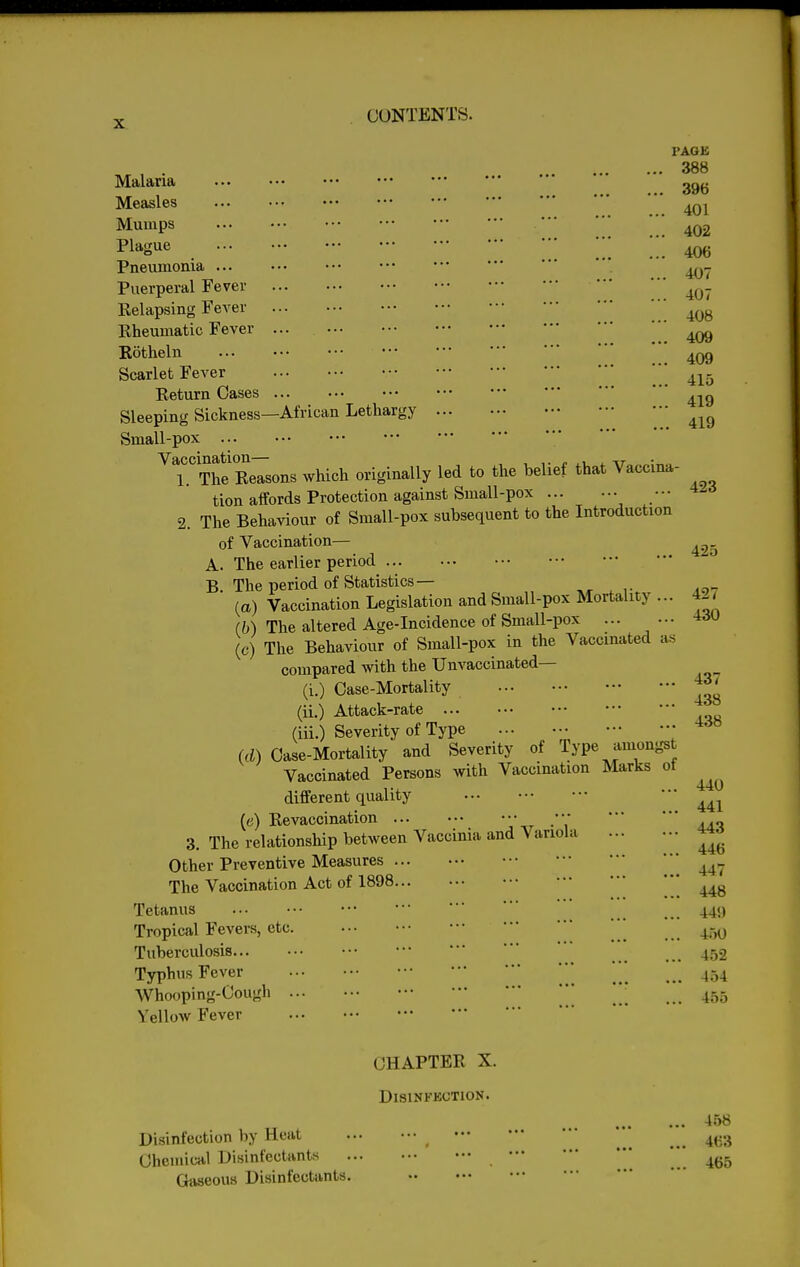 Malaria Measles Mumps Plague Pneumonia Puerperal Fever Relapsing Fever Rheumatic Fever Rotheln Scarlet Fever Return Oases Sleeping Sickness—African Lethargy Small-pox Vaccination— I'AGK 388 396 401 402 406 407 407 , 408 , 409 . 409 . 415 . 419 . 419 1. ^Reasons which originally led to the belief that Vaccina- tion affords Protection against Small-pox ••• 2. The Behaviour of Small-pox subsequent to the Introduction of Vaccination— A. The earlier period B The period of Statistics— (a) Vaccination Legislation and Small-pox Mortality ... (b) The altered Age-Incidence of Small-pox ... ••• (c) The Behaviour of Small-pox in the Vaccinated as compared with the Unvaccinated— (i.) Case-Mortality (ii.) Attack-rate (iii.) Severity of Type (d) Case-Mortality and Severity of Type amongst Vaccinated Persons with Vaccination Marks ot different quality (c) Revaccination 3. The relationship between Vaccinia and Variola Other Preventive Measures The Vaccination Act of 1898 Tetanus Tropical Fevers, etc. Tuberculosis Typhus Fever Whooping-Cough ... Yellow Fever 423 425 427 430 437 438 438 440 441 443 446 447 448 44!) 450 452 454 455 CHAPTER X. Disinfection. 458 Disinfection by Heat ^ Chemical Disinfectants  ' ,465 Gaseous Disinfectants.