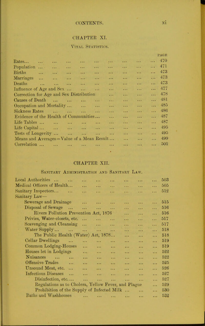 CHAPTER XI. Vital Statistics. PAGE Eates ■ 470 Population ... ... ... ... ... .•• ••• ••• ••• 471 Births 473 Marriages 473 Deaths 473 Influence of Age and Sox 477 Correction for Age and Sex Distribution 478 Causes of Death ... 481 Occupation and Mortality 485 Sickness Eates 486 E\'idence of the Health of Communities 487 Life Tables 487 Life Capital 495 Tests of Longevity 495 Means and Averages—Value of a Mean Eesult 499 Correlation 501 CHAPTEE XII. Sanitary Administration and Sanitary Law. Local Authorities 503 Medical Officers of Health 505 Sanitary Inspectors 512 Sanitary Law— Sewerage and Drainage ... ... ... ... ... ... 515 Disposal of Sewage 516 Eivers Pollution Prevention Act, 1876 516 Privies, Water-closets, etc 517 Scavenging and Cleansing ... ... ... ... ... ... 517 Water Supply ... 518 The Public Health (Water) Act, 1878 518 Cellar Dwellings 519 Common Lodging-Houses 519 Houses let in Lodgings 522 Nuisances 522 Offensive Trades 525 Unsound Meat, etc 526 Infectious Diseases 527 Disinfection, etc.... ... ... ... ... ... ... 527 Eegulations as to Cholera, Yellow Fever, and Plague ... 529 Prohibition of the Supply of Infected Milk 530 Baths and Washhouses 532