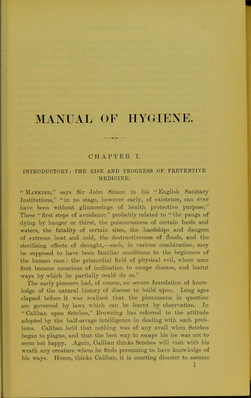 MANUAL OF HYGIENE CHAPTER I. INTRODUCTORY: THE RISE AND PROGRESS OF PREVENTIVE MEDICINE.  Mankind, says Sir John Simon in his  English Sanitary- Institutions, in no stage, however early, of existence, can ever have been without glimmerings of health protective purpose. These  first steps of avoidance  probably related to  the pangs of dying by hunger or thirst, the poisonousness of certain foods and waters, the fatality of certain sites, the hardslaips and dangers of extreme heat and cold, the destructiveness of floods, and the sterilising efiects of drouglit,—such, in various combination, may be supposed to have been familiar conditions to the beginners of the human race : the primordial field of physical evil, where man first became conscious of inclination to escape disease, and learnt ways by which he partially could do so. The early pioneers had, of course, no secure foundation of know- ledge of the natural history of disease to build upon. Long ages elapsed before it was realised that the phenomena in question are governed by laws which can be learnt by observation. In  Caliban upon Setebos, Browning has referred to the attitude adopted by the half-savage intelligence in dealing with such prob- lems. Caliban held that nothing was of any avail when Setebos began to plague, and tliat the best way to escape his ire was not to seem toO happy. Again, Caliban thinks Setebos will visit with his wrath any creature whom he finds presuming to have knowledge of his ways. Hence, thinks Caliban, it is courting disaster to assume