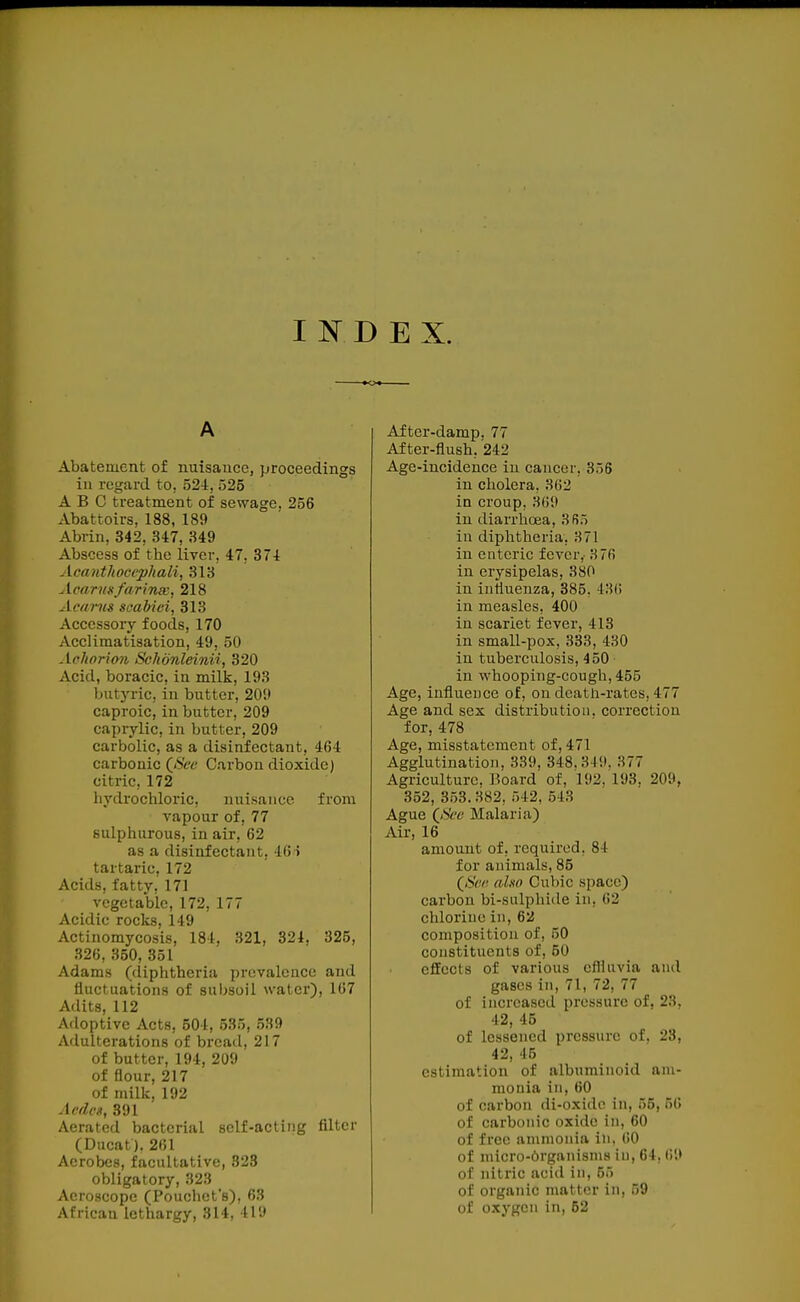 INDEX. Abatement of nuisance, proceedings ill regard to, 524, 525 ABC treatment of sewage. 256 Abattoirs, 188, 189 Abrin, 342, 347, 349 Abscess of the liver, 47, 374 Acanthocephali, 313 Acarmfaring, 218 Acarns seabiei, 313 Accessory foods, 170 Acclimatisation, 49, 50 Aehorion Sclionleinii, 320 Acid, boracic, in milk, 193 butyric, in butter, 209 caproic, in butter, 209 caprylic, in butter, 209 carbolic, as a disinfectant, 464 carbonic (^Sce Carbon dioxide) citric, 172 hydrochloric, nuisance, from vapour of, 77 sulphurous, in air, 62 as a disinfectant, 46i tartaric, 172 Acids, fatty, 171 vegetable, 172, 177 Acidic rocks, 149 Actinomycosis, 184, 321, 324, 325, 326, 350, 351 Adams (diphtheria prevalence and fluctuations of subsoil water), 167 Adits, 112 Adoptive Acts, 604, 535, 539 Adulterations of bread, 217 of butter, 194, 209 of flour, 217 of milk, 192 Aedex, 891 Aerated bacterial self-acting filter (Ducat). 261 Aerobes, facultative, 323 obligatory, 323 Acroscope (Pouchcfs), 63 African lethargy, 814, 419 After-damp. 77 After-flush, 242 Age-incidence iu cancor, 356 in cholera, 362 in croup, 369 in diarrhoea, 3B5 in diphtheria, 371 in enteric fever,- 376 in erysipelas, 380 in influenza, 385, i'M\ in measles, 400 in scarlet fever, 413 in small-pox, 333, 430 in tuberculosis, 450 in whooping-cough, 455 Age, influence of, on dcatn-ratcs, 477 Age and sex distribution, correction for, 478 Age, misstatement of, 471 Agglutination, 339, 348.3-I9. 377 Agriculture. i?oard of, 192, 193, 209, 352, 3.53. 382, 542, 543 Ague OSi'fc' Malaria) Air, 16 amount of, required, 84 for animals, 85 (6Vv; aho Cubic space) carbon bi-salphide in, 62 chlorine in, 62 composition of, 50 constituents of, 50 efEects of various cflUivia and gases in, 71, 72, 77 of increased pressure of, 23, 42, 45 of lessened pressure of. 23, 42, 46 estimation of albuminoid am- monia in, 60 of carbon di-oxido in, 55, 56 of carbonic oxide in, 60 of free ammonia in, 60 of micro-6rganisni8 iu, 64, (i9 of jiitric acid in, 55 of organic matter in, 59 of oxygen in,52